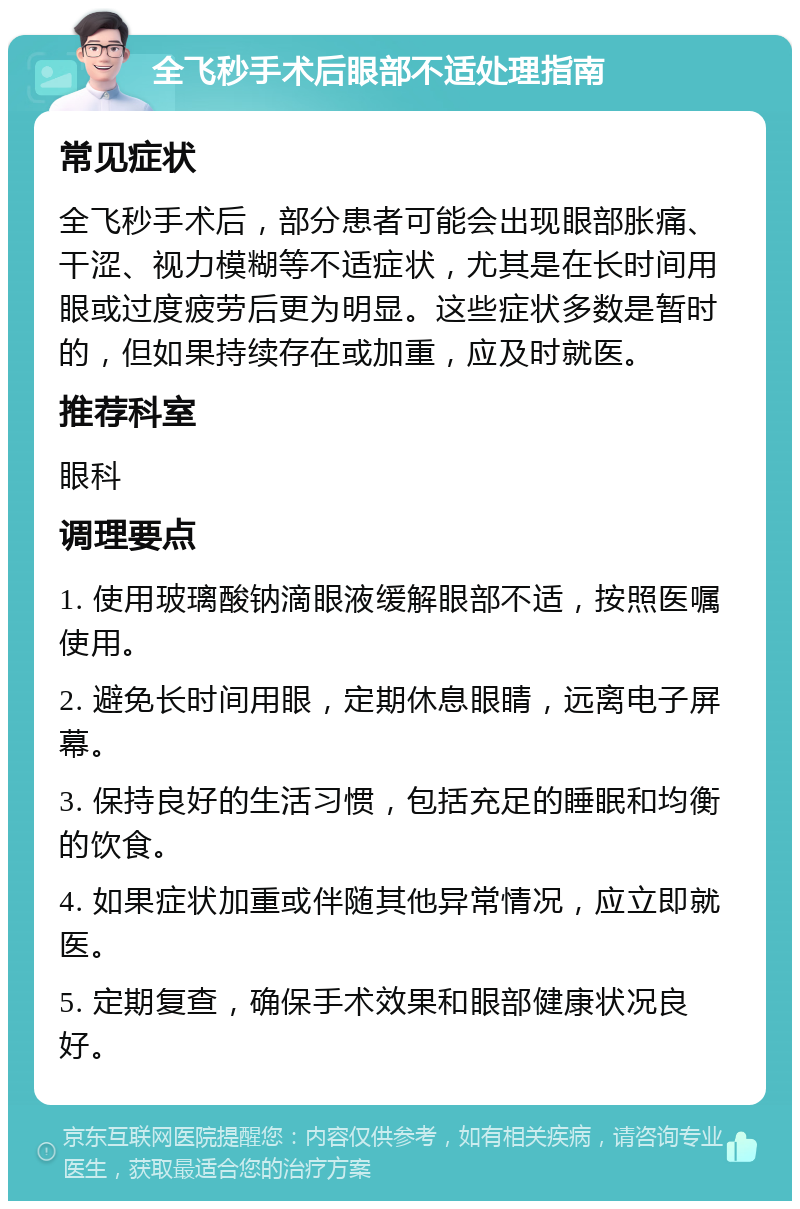 全飞秒手术后眼部不适处理指南 常见症状 全飞秒手术后，部分患者可能会出现眼部胀痛、干涩、视力模糊等不适症状，尤其是在长时间用眼或过度疲劳后更为明显。这些症状多数是暂时的，但如果持续存在或加重，应及时就医。 推荐科室 眼科 调理要点 1. 使用玻璃酸钠滴眼液缓解眼部不适，按照医嘱使用。 2. 避免长时间用眼，定期休息眼睛，远离电子屏幕。 3. 保持良好的生活习惯，包括充足的睡眠和均衡的饮食。 4. 如果症状加重或伴随其他异常情况，应立即就医。 5. 定期复查，确保手术效果和眼部健康状况良好。