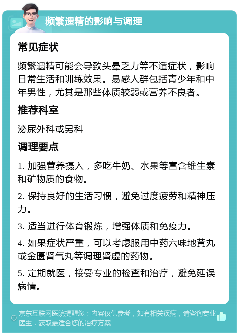 频繁遗精的影响与调理 常见症状 频繁遗精可能会导致头晕乏力等不适症状，影响日常生活和训练效果。易感人群包括青少年和中年男性，尤其是那些体质较弱或营养不良者。 推荐科室 泌尿外科或男科 调理要点 1. 加强营养摄入，多吃牛奶、水果等富含维生素和矿物质的食物。 2. 保持良好的生活习惯，避免过度疲劳和精神压力。 3. 适当进行体育锻炼，增强体质和免疫力。 4. 如果症状严重，可以考虑服用中药六味地黄丸或金匮肾气丸等调理肾虚的药物。 5. 定期就医，接受专业的检查和治疗，避免延误病情。