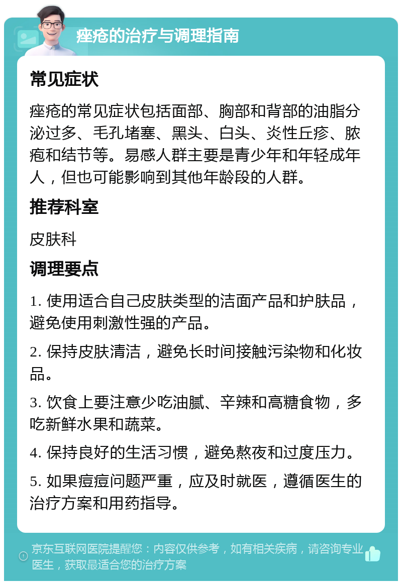 痤疮的治疗与调理指南 常见症状 痤疮的常见症状包括面部、胸部和背部的油脂分泌过多、毛孔堵塞、黑头、白头、炎性丘疹、脓疱和结节等。易感人群主要是青少年和年轻成年人，但也可能影响到其他年龄段的人群。 推荐科室 皮肤科 调理要点 1. 使用适合自己皮肤类型的洁面产品和护肤品，避免使用刺激性强的产品。 2. 保持皮肤清洁，避免长时间接触污染物和化妆品。 3. 饮食上要注意少吃油腻、辛辣和高糖食物，多吃新鲜水果和蔬菜。 4. 保持良好的生活习惯，避免熬夜和过度压力。 5. 如果痘痘问题严重，应及时就医，遵循医生的治疗方案和用药指导。