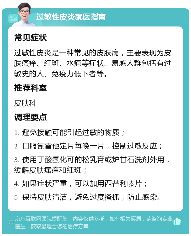 过敏性皮炎就医指南 常见症状 过敏性皮炎是一种常见的皮肤病，主要表现为皮肤瘙痒、红斑、水疱等症状。易感人群包括有过敏史的人、免疫力低下者等。 推荐科室 皮肤科 调理要点 1. 避免接触可能引起过敏的物质； 2. 口服氯雷他定片每晚一片，控制过敏反应； 3. 使用丁酸氢化可的松乳膏或炉甘石洗剂外用，缓解皮肤瘙痒和红斑； 4. 如果症状严重，可以加用西替利嗪片； 5. 保持皮肤清洁，避免过度搔抓，防止感染。