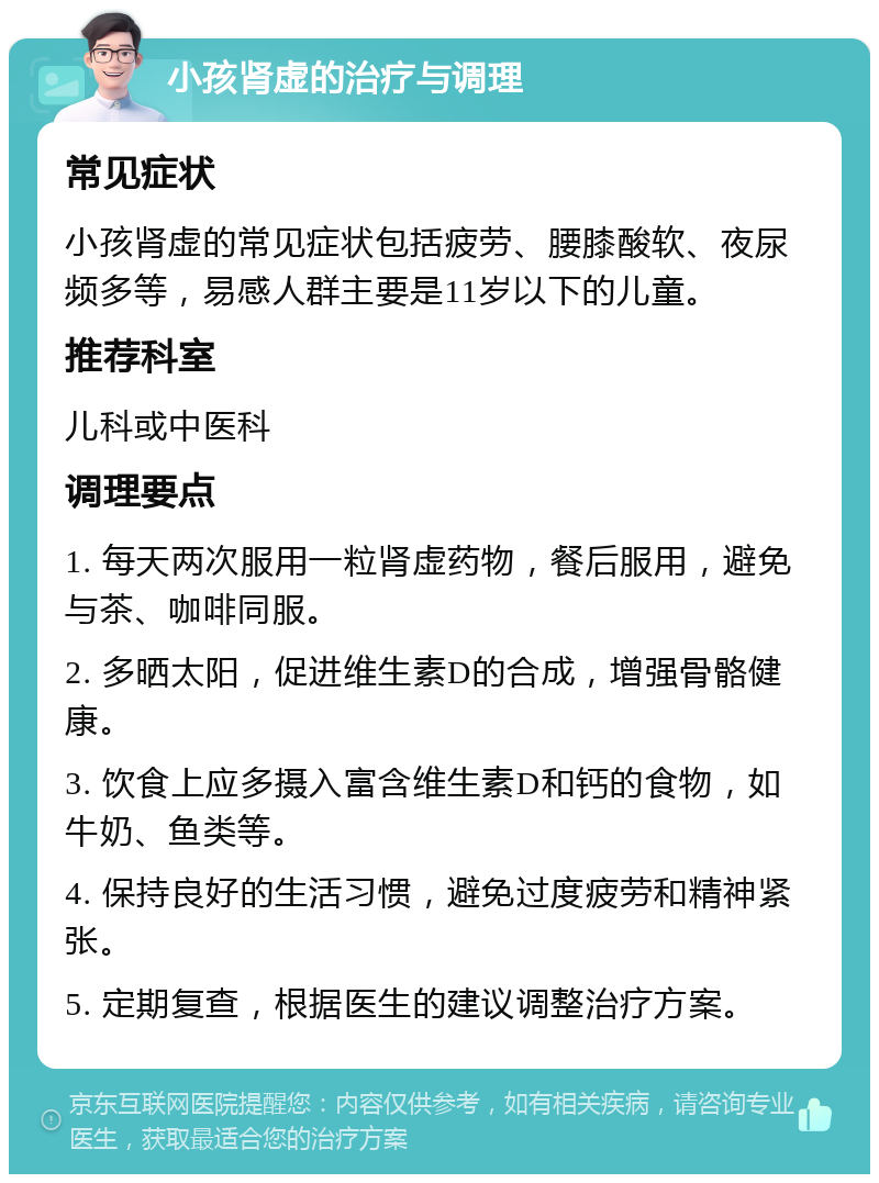 小孩肾虚的治疗与调理 常见症状 小孩肾虚的常见症状包括疲劳、腰膝酸软、夜尿频多等，易感人群主要是11岁以下的儿童。 推荐科室 儿科或中医科 调理要点 1. 每天两次服用一粒肾虚药物，餐后服用，避免与茶、咖啡同服。 2. 多晒太阳，促进维生素D的合成，增强骨骼健康。 3. 饮食上应多摄入富含维生素D和钙的食物，如牛奶、鱼类等。 4. 保持良好的生活习惯，避免过度疲劳和精神紧张。 5. 定期复查，根据医生的建议调整治疗方案。