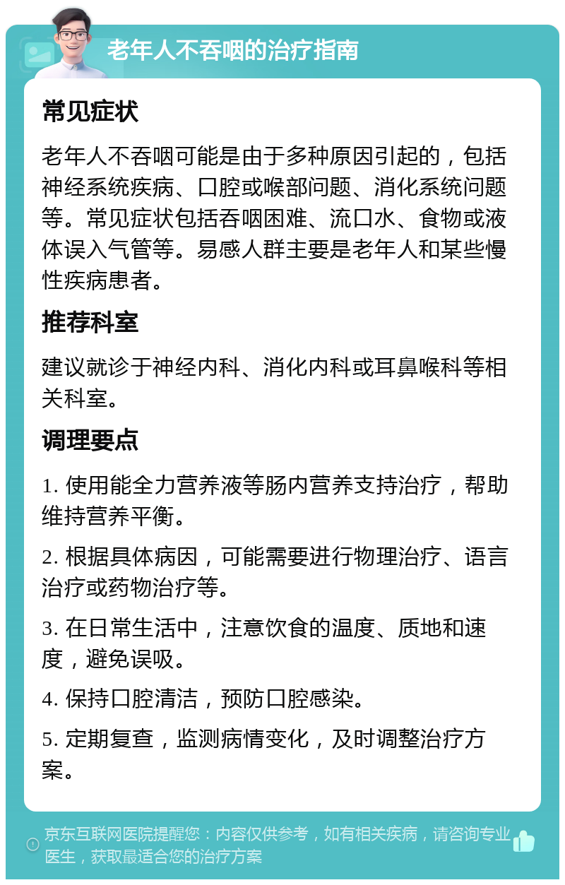 老年人不吞咽的治疗指南 常见症状 老年人不吞咽可能是由于多种原因引起的，包括神经系统疾病、口腔或喉部问题、消化系统问题等。常见症状包括吞咽困难、流口水、食物或液体误入气管等。易感人群主要是老年人和某些慢性疾病患者。 推荐科室 建议就诊于神经内科、消化内科或耳鼻喉科等相关科室。 调理要点 1. 使用能全力营养液等肠内营养支持治疗，帮助维持营养平衡。 2. 根据具体病因，可能需要进行物理治疗、语言治疗或药物治疗等。 3. 在日常生活中，注意饮食的温度、质地和速度，避免误吸。 4. 保持口腔清洁，预防口腔感染。 5. 定期复查，监测病情变化，及时调整治疗方案。