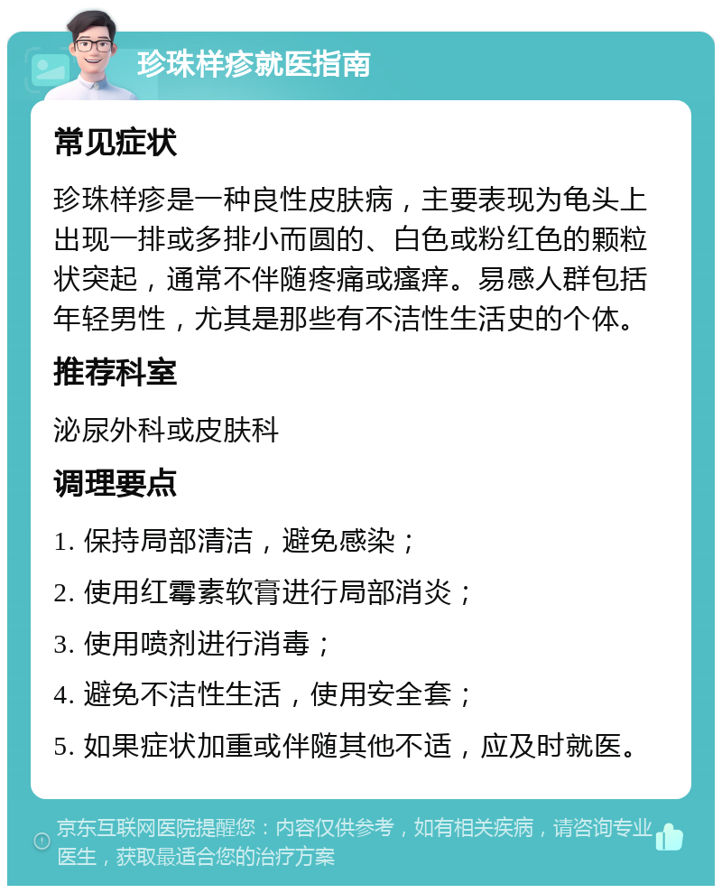 珍珠样疹就医指南 常见症状 珍珠样疹是一种良性皮肤病，主要表现为龟头上出现一排或多排小而圆的、白色或粉红色的颗粒状突起，通常不伴随疼痛或瘙痒。易感人群包括年轻男性，尤其是那些有不洁性生活史的个体。 推荐科室 泌尿外科或皮肤科 调理要点 1. 保持局部清洁，避免感染； 2. 使用红霉素软膏进行局部消炎； 3. 使用喷剂进行消毒； 4. 避免不洁性生活，使用安全套； 5. 如果症状加重或伴随其他不适，应及时就医。