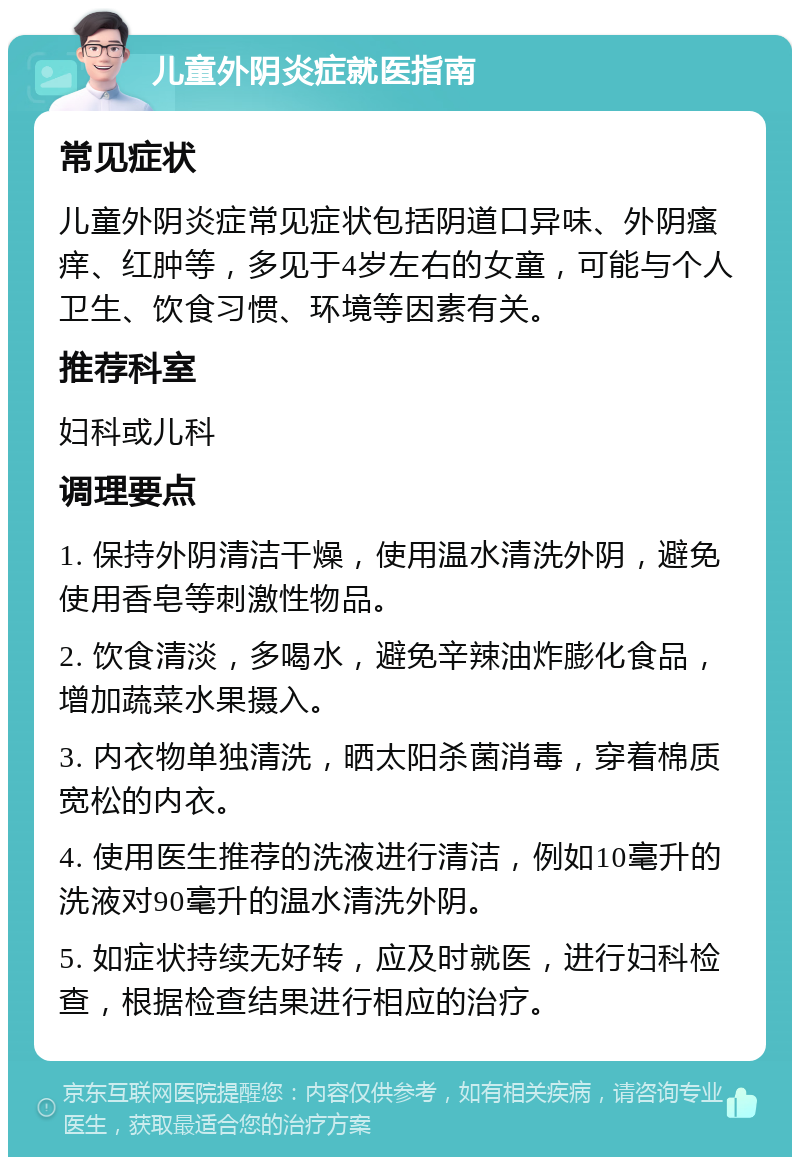 儿童外阴炎症就医指南 常见症状 儿童外阴炎症常见症状包括阴道口异味、外阴瘙痒、红肿等，多见于4岁左右的女童，可能与个人卫生、饮食习惯、环境等因素有关。 推荐科室 妇科或儿科 调理要点 1. 保持外阴清洁干燥，使用温水清洗外阴，避免使用香皂等刺激性物品。 2. 饮食清淡，多喝水，避免辛辣油炸膨化食品，增加蔬菜水果摄入。 3. 内衣物单独清洗，晒太阳杀菌消毒，穿着棉质宽松的内衣。 4. 使用医生推荐的洗液进行清洁，例如10毫升的洗液对90毫升的温水清洗外阴。 5. 如症状持续无好转，应及时就医，进行妇科检查，根据检查结果进行相应的治疗。