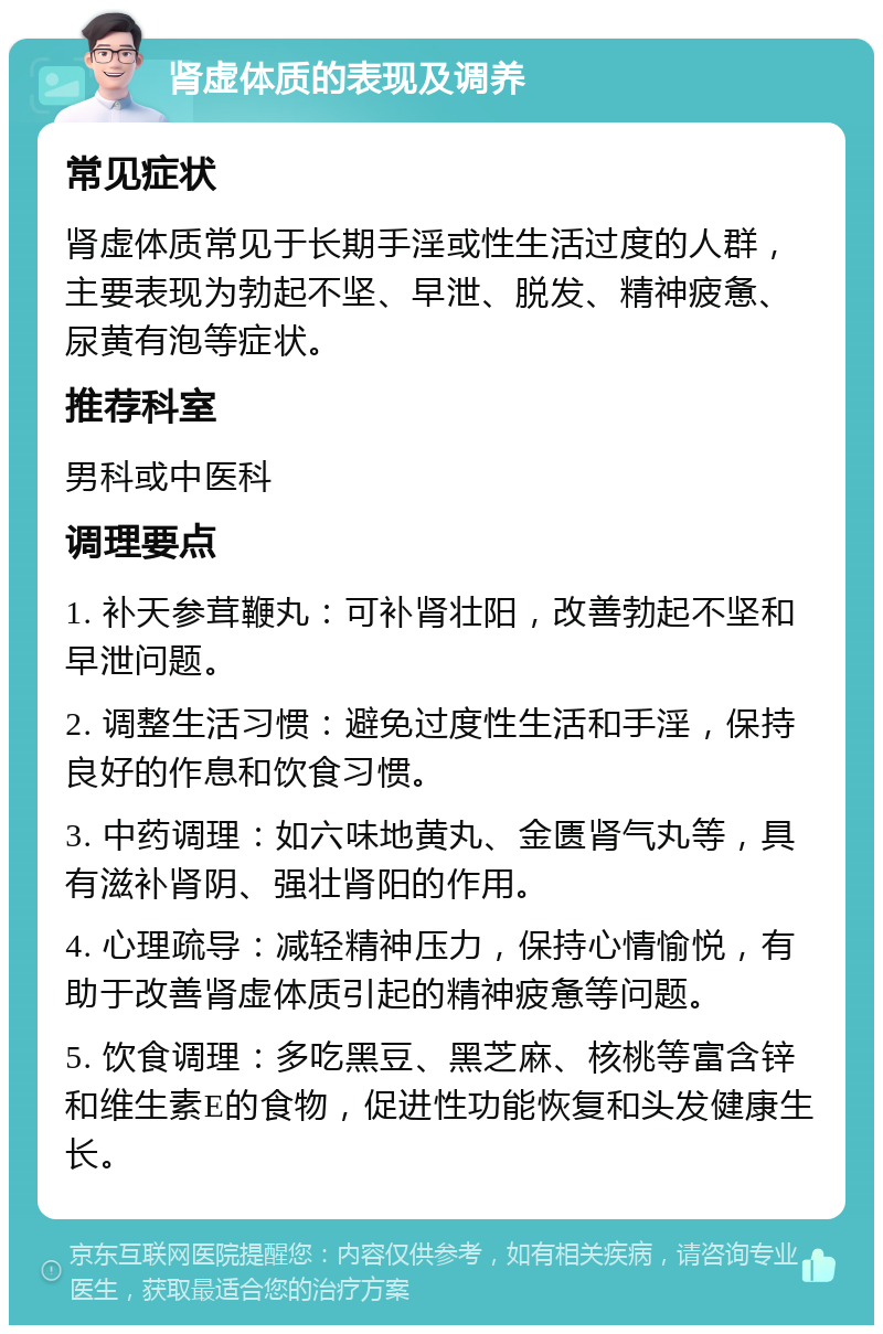 肾虚体质的表现及调养 常见症状 肾虚体质常见于长期手淫或性生活过度的人群，主要表现为勃起不坚、早泄、脱发、精神疲惫、尿黄有泡等症状。 推荐科室 男科或中医科 调理要点 1. 补天参茸鞭丸：可补肾壮阳，改善勃起不坚和早泄问题。 2. 调整生活习惯：避免过度性生活和手淫，保持良好的作息和饮食习惯。 3. 中药调理：如六味地黄丸、金匮肾气丸等，具有滋补肾阴、强壮肾阳的作用。 4. 心理疏导：减轻精神压力，保持心情愉悦，有助于改善肾虚体质引起的精神疲惫等问题。 5. 饮食调理：多吃黑豆、黑芝麻、核桃等富含锌和维生素E的食物，促进性功能恢复和头发健康生长。