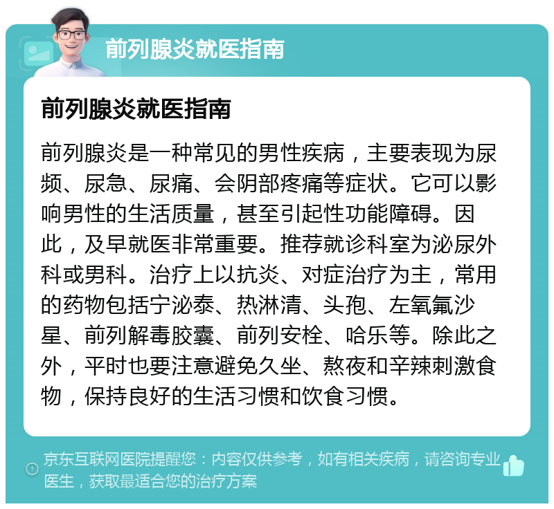 前列腺炎就医指南 前列腺炎就医指南 前列腺炎是一种常见的男性疾病，主要表现为尿频、尿急、尿痛、会阴部疼痛等症状。它可以影响男性的生活质量，甚至引起性功能障碍。因此，及早就医非常重要。推荐就诊科室为泌尿外科或男科。治疗上以抗炎、对症治疗为主，常用的药物包括宁泌泰、热淋清、头孢、左氧氟沙星、前列解毒胶囊、前列安栓、哈乐等。除此之外，平时也要注意避免久坐、熬夜和辛辣刺激食物，保持良好的生活习惯和饮食习惯。