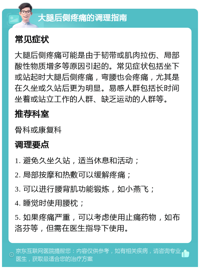 大腿后侧疼痛的调理指南 常见症状 大腿后侧疼痛可能是由于韧带或肌肉拉伤、局部酸性物质增多等原因引起的。常见症状包括坐下或站起时大腿后侧疼痛，弯腰也会疼痛，尤其是在久坐或久站后更为明显。易感人群包括长时间坐着或站立工作的人群、缺乏运动的人群等。 推荐科室 骨科或康复科 调理要点 1. 避免久坐久站，适当休息和活动； 2. 局部按摩和热敷可以缓解疼痛； 3. 可以进行腰背肌功能锻炼，如小燕飞； 4. 睡觉时使用腰枕； 5. 如果疼痛严重，可以考虑使用止痛药物，如布洛芬等，但需在医生指导下使用。