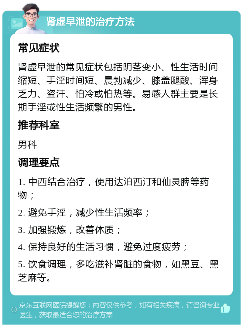 肾虚早泄的治疗方法 常见症状 肾虚早泄的常见症状包括阴茎变小、性生活时间缩短、手淫时间短、晨勃减少、膝盖腿酸、浑身乏力、盗汗、怕冷或怕热等。易感人群主要是长期手淫或性生活频繁的男性。 推荐科室 男科 调理要点 1. 中西结合治疗，使用达泊西汀和仙灵脾等药物； 2. 避免手淫，减少性生活频率； 3. 加强锻炼，改善体质； 4. 保持良好的生活习惯，避免过度疲劳； 5. 饮食调理，多吃滋补肾脏的食物，如黑豆、黑芝麻等。