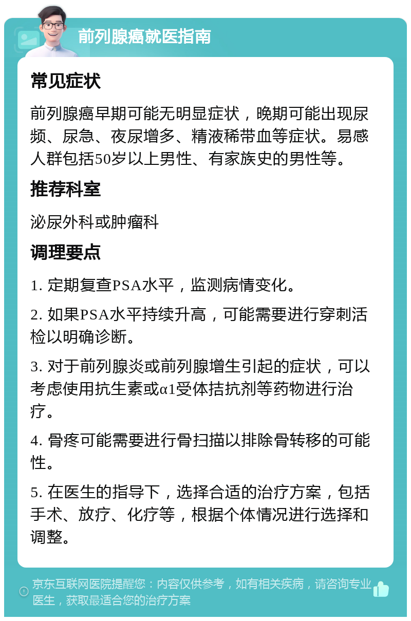 前列腺癌就医指南 常见症状 前列腺癌早期可能无明显症状，晚期可能出现尿频、尿急、夜尿增多、精液稀带血等症状。易感人群包括50岁以上男性、有家族史的男性等。 推荐科室 泌尿外科或肿瘤科 调理要点 1. 定期复查PSA水平，监测病情变化。 2. 如果PSA水平持续升高，可能需要进行穿刺活检以明确诊断。 3. 对于前列腺炎或前列腺增生引起的症状，可以考虑使用抗生素或α1受体拮抗剂等药物进行治疗。 4. 骨疼可能需要进行骨扫描以排除骨转移的可能性。 5. 在医生的指导下，选择合适的治疗方案，包括手术、放疗、化疗等，根据个体情况进行选择和调整。