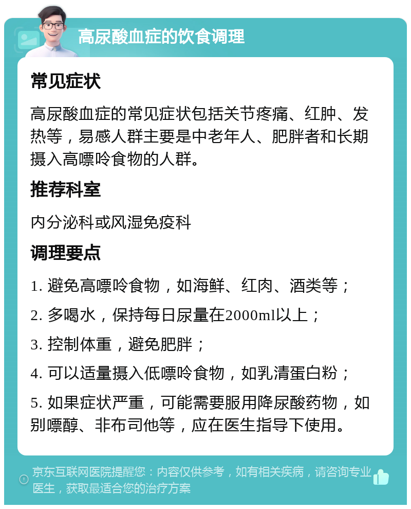 高尿酸血症的饮食调理 常见症状 高尿酸血症的常见症状包括关节疼痛、红肿、发热等，易感人群主要是中老年人、肥胖者和长期摄入高嘌呤食物的人群。 推荐科室 内分泌科或风湿免疫科 调理要点 1. 避免高嘌呤食物，如海鲜、红肉、酒类等； 2. 多喝水，保持每日尿量在2000ml以上； 3. 控制体重，避免肥胖； 4. 可以适量摄入低嘌呤食物，如乳清蛋白粉； 5. 如果症状严重，可能需要服用降尿酸药物，如别嘌醇、非布司他等，应在医生指导下使用。