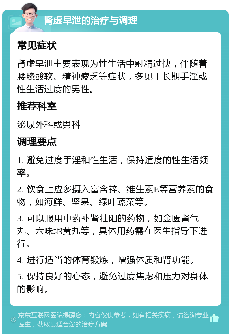 肾虚早泄的治疗与调理 常见症状 肾虚早泄主要表现为性生活中射精过快，伴随着腰膝酸软、精神疲乏等症状，多见于长期手淫或性生活过度的男性。 推荐科室 泌尿外科或男科 调理要点 1. 避免过度手淫和性生活，保持适度的性生活频率。 2. 饮食上应多摄入富含锌、维生素E等营养素的食物，如海鲜、坚果、绿叶蔬菜等。 3. 可以服用中药补肾壮阳的药物，如金匮肾气丸、六味地黄丸等，具体用药需在医生指导下进行。 4. 进行适当的体育锻炼，增强体质和肾功能。 5. 保持良好的心态，避免过度焦虑和压力对身体的影响。