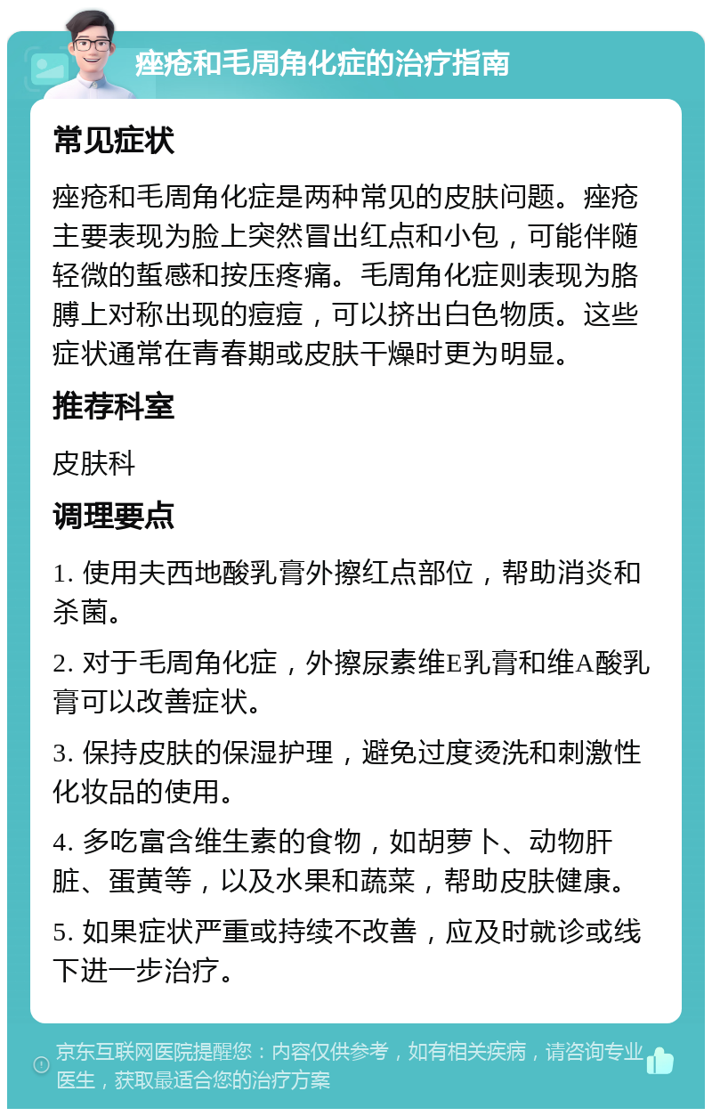 痤疮和毛周角化症的治疗指南 常见症状 痤疮和毛周角化症是两种常见的皮肤问题。痤疮主要表现为脸上突然冒出红点和小包，可能伴随轻微的蜇感和按压疼痛。毛周角化症则表现为胳膊上对称出现的痘痘，可以挤出白色物质。这些症状通常在青春期或皮肤干燥时更为明显。 推荐科室 皮肤科 调理要点 1. 使用夫西地酸乳膏外擦红点部位，帮助消炎和杀菌。 2. 对于毛周角化症，外擦尿素维E乳膏和维A酸乳膏可以改善症状。 3. 保持皮肤的保湿护理，避免过度烫洗和刺激性化妆品的使用。 4. 多吃富含维生素的食物，如胡萝卜、动物肝脏、蛋黄等，以及水果和蔬菜，帮助皮肤健康。 5. 如果症状严重或持续不改善，应及时就诊或线下进一步治疗。