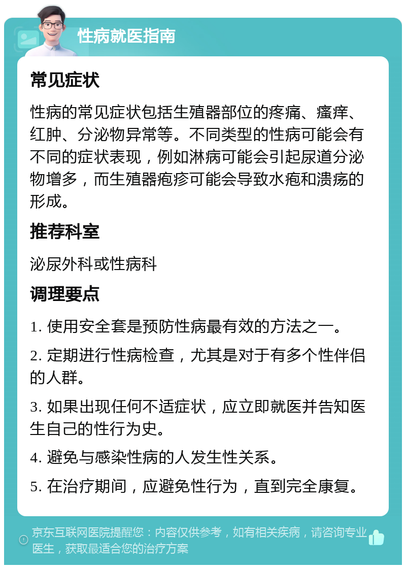 性病就医指南 常见症状 性病的常见症状包括生殖器部位的疼痛、瘙痒、红肿、分泌物异常等。不同类型的性病可能会有不同的症状表现，例如淋病可能会引起尿道分泌物增多，而生殖器疱疹可能会导致水疱和溃疡的形成。 推荐科室 泌尿外科或性病科 调理要点 1. 使用安全套是预防性病最有效的方法之一。 2. 定期进行性病检查，尤其是对于有多个性伴侣的人群。 3. 如果出现任何不适症状，应立即就医并告知医生自己的性行为史。 4. 避免与感染性病的人发生性关系。 5. 在治疗期间，应避免性行为，直到完全康复。