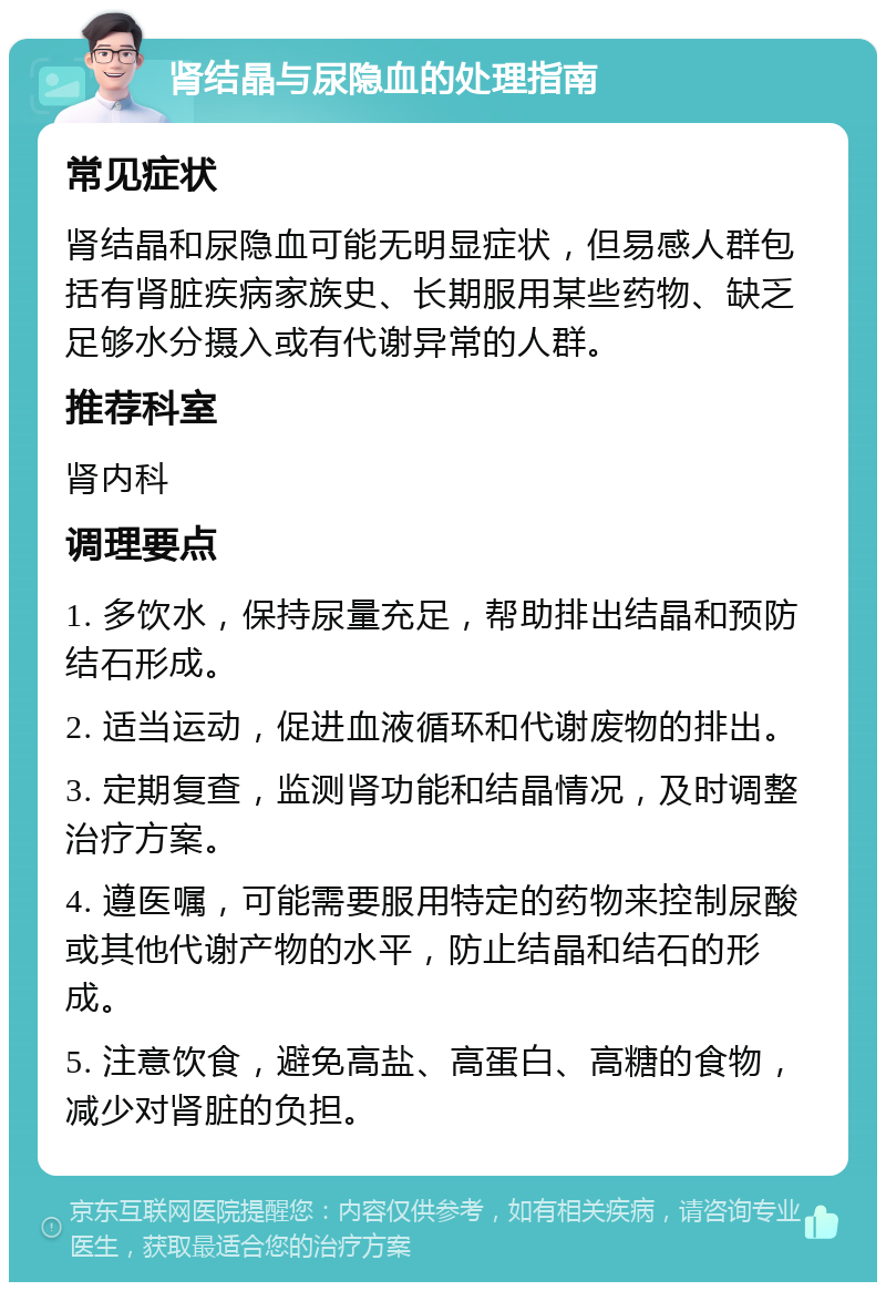 肾结晶与尿隐血的处理指南 常见症状 肾结晶和尿隐血可能无明显症状，但易感人群包括有肾脏疾病家族史、长期服用某些药物、缺乏足够水分摄入或有代谢异常的人群。 推荐科室 肾内科 调理要点 1. 多饮水，保持尿量充足，帮助排出结晶和预防结石形成。 2. 适当运动，促进血液循环和代谢废物的排出。 3. 定期复查，监测肾功能和结晶情况，及时调整治疗方案。 4. 遵医嘱，可能需要服用特定的药物来控制尿酸或其他代谢产物的水平，防止结晶和结石的形成。 5. 注意饮食，避免高盐、高蛋白、高糖的食物，减少对肾脏的负担。