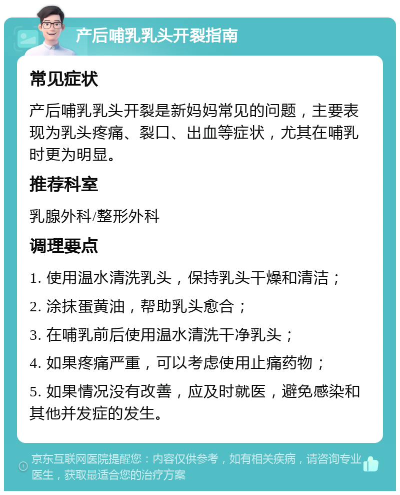 产后哺乳乳头开裂指南 常见症状 产后哺乳乳头开裂是新妈妈常见的问题，主要表现为乳头疼痛、裂口、出血等症状，尤其在哺乳时更为明显。 推荐科室 乳腺外科/整形外科 调理要点 1. 使用温水清洗乳头，保持乳头干燥和清洁； 2. 涂抹蛋黄油，帮助乳头愈合； 3. 在哺乳前后使用温水清洗干净乳头； 4. 如果疼痛严重，可以考虑使用止痛药物； 5. 如果情况没有改善，应及时就医，避免感染和其他并发症的发生。