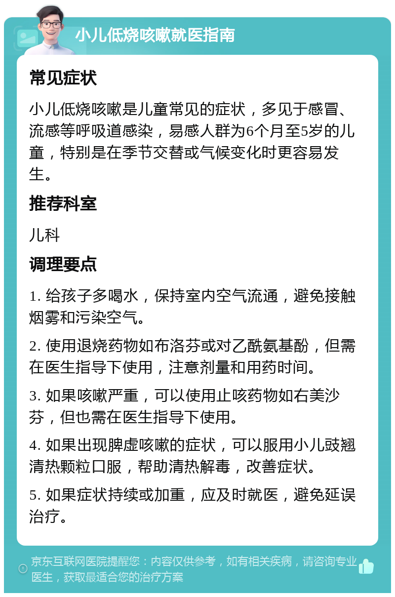 小儿低烧咳嗽就医指南 常见症状 小儿低烧咳嗽是儿童常见的症状，多见于感冒、流感等呼吸道感染，易感人群为6个月至5岁的儿童，特别是在季节交替或气候变化时更容易发生。 推荐科室 儿科 调理要点 1. 给孩子多喝水，保持室内空气流通，避免接触烟雾和污染空气。 2. 使用退烧药物如布洛芬或对乙酰氨基酚，但需在医生指导下使用，注意剂量和用药时间。 3. 如果咳嗽严重，可以使用止咳药物如右美沙芬，但也需在医生指导下使用。 4. 如果出现脾虚咳嗽的症状，可以服用小儿豉翘清热颗粒口服，帮助清热解毒，改善症状。 5. 如果症状持续或加重，应及时就医，避免延误治疗。