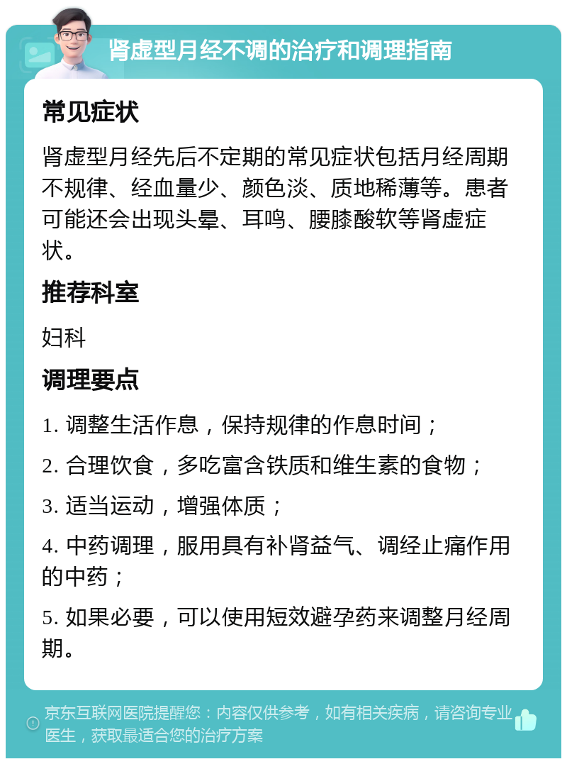 肾虚型月经不调的治疗和调理指南 常见症状 肾虚型月经先后不定期的常见症状包括月经周期不规律、经血量少、颜色淡、质地稀薄等。患者可能还会出现头晕、耳鸣、腰膝酸软等肾虚症状。 推荐科室 妇科 调理要点 1. 调整生活作息，保持规律的作息时间； 2. 合理饮食，多吃富含铁质和维生素的食物； 3. 适当运动，增强体质； 4. 中药调理，服用具有补肾益气、调经止痛作用的中药； 5. 如果必要，可以使用短效避孕药来调整月经周期。