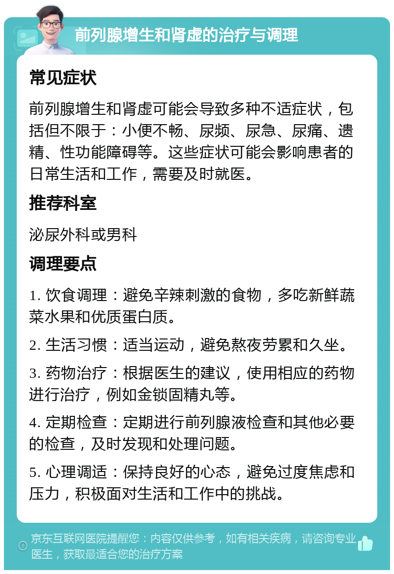 前列腺增生和肾虚的治疗与调理 常见症状 前列腺增生和肾虚可能会导致多种不适症状，包括但不限于：小便不畅、尿频、尿急、尿痛、遗精、性功能障碍等。这些症状可能会影响患者的日常生活和工作，需要及时就医。 推荐科室 泌尿外科或男科 调理要点 1. 饮食调理：避免辛辣刺激的食物，多吃新鲜蔬菜水果和优质蛋白质。 2. 生活习惯：适当运动，避免熬夜劳累和久坐。 3. 药物治疗：根据医生的建议，使用相应的药物进行治疗，例如金锁固精丸等。 4. 定期检查：定期进行前列腺液检查和其他必要的检查，及时发现和处理问题。 5. 心理调适：保持良好的心态，避免过度焦虑和压力，积极面对生活和工作中的挑战。