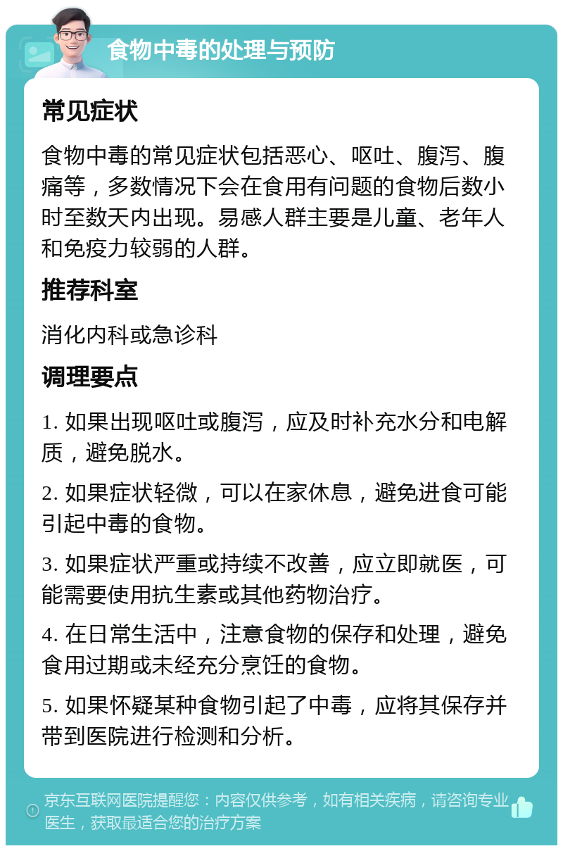 食物中毒的处理与预防 常见症状 食物中毒的常见症状包括恶心、呕吐、腹泻、腹痛等，多数情况下会在食用有问题的食物后数小时至数天内出现。易感人群主要是儿童、老年人和免疫力较弱的人群。 推荐科室 消化内科或急诊科 调理要点 1. 如果出现呕吐或腹泻，应及时补充水分和电解质，避免脱水。 2. 如果症状轻微，可以在家休息，避免进食可能引起中毒的食物。 3. 如果症状严重或持续不改善，应立即就医，可能需要使用抗生素或其他药物治疗。 4. 在日常生活中，注意食物的保存和处理，避免食用过期或未经充分烹饪的食物。 5. 如果怀疑某种食物引起了中毒，应将其保存并带到医院进行检测和分析。