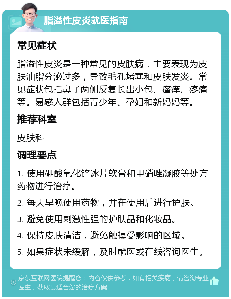 脂溢性皮炎就医指南 常见症状 脂溢性皮炎是一种常见的皮肤病，主要表现为皮肤油脂分泌过多，导致毛孔堵塞和皮肤发炎。常见症状包括鼻子两侧反复长出小包、瘙痒、疼痛等。易感人群包括青少年、孕妇和新妈妈等。 推荐科室 皮肤科 调理要点 1. 使用硼酸氧化锌冰片软膏和甲硝唑凝胶等处方药物进行治疗。 2. 每天早晚使用药物，并在使用后进行护肤。 3. 避免使用刺激性强的护肤品和化妆品。 4. 保持皮肤清洁，避免触摸受影响的区域。 5. 如果症状未缓解，及时就医或在线咨询医生。