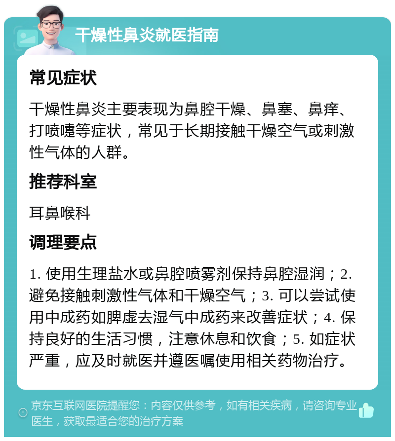 干燥性鼻炎就医指南 常见症状 干燥性鼻炎主要表现为鼻腔干燥、鼻塞、鼻痒、打喷嚏等症状，常见于长期接触干燥空气或刺激性气体的人群。 推荐科室 耳鼻喉科 调理要点 1. 使用生理盐水或鼻腔喷雾剂保持鼻腔湿润；2. 避免接触刺激性气体和干燥空气；3. 可以尝试使用中成药如脾虚去湿气中成药来改善症状；4. 保持良好的生活习惯，注意休息和饮食；5. 如症状严重，应及时就医并遵医嘱使用相关药物治疗。