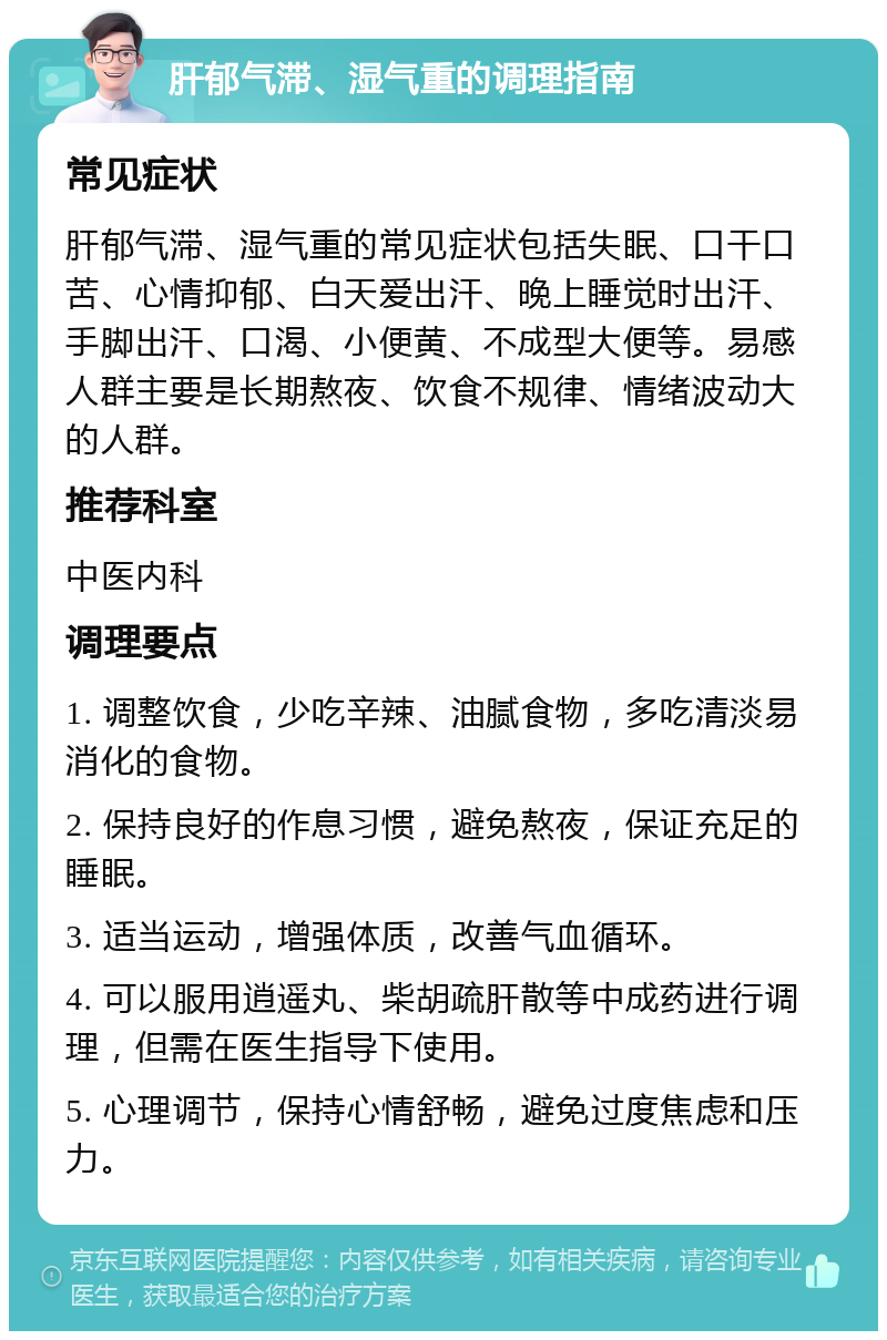 肝郁气滞、湿气重的调理指南 常见症状 肝郁气滞、湿气重的常见症状包括失眠、口干口苦、心情抑郁、白天爱出汗、晚上睡觉时出汗、手脚出汗、口渴、小便黄、不成型大便等。易感人群主要是长期熬夜、饮食不规律、情绪波动大的人群。 推荐科室 中医内科 调理要点 1. 调整饮食，少吃辛辣、油腻食物，多吃清淡易消化的食物。 2. 保持良好的作息习惯，避免熬夜，保证充足的睡眠。 3. 适当运动，增强体质，改善气血循环。 4. 可以服用逍遥丸、柴胡疏肝散等中成药进行调理，但需在医生指导下使用。 5. 心理调节，保持心情舒畅，避免过度焦虑和压力。