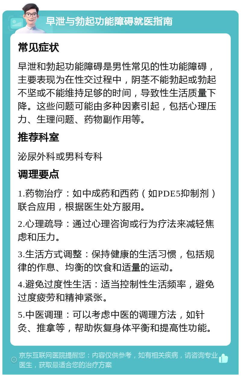 早泄与勃起功能障碍就医指南 常见症状 早泄和勃起功能障碍是男性常见的性功能障碍，主要表现为在性交过程中，阴茎不能勃起或勃起不坚或不能维持足够的时间，导致性生活质量下降。这些问题可能由多种因素引起，包括心理压力、生理问题、药物副作用等。 推荐科室 泌尿外科或男科专科 调理要点 1.药物治疗：如中成药和西药（如PDE5抑制剂）联合应用，根据医生处方服用。 2.心理疏导：通过心理咨询或行为疗法来减轻焦虑和压力。 3.生活方式调整：保持健康的生活习惯，包括规律的作息、均衡的饮食和适量的运动。 4.避免过度性生活：适当控制性生活频率，避免过度疲劳和精神紧张。 5.中医调理：可以考虑中医的调理方法，如针灸、推拿等，帮助恢复身体平衡和提高性功能。