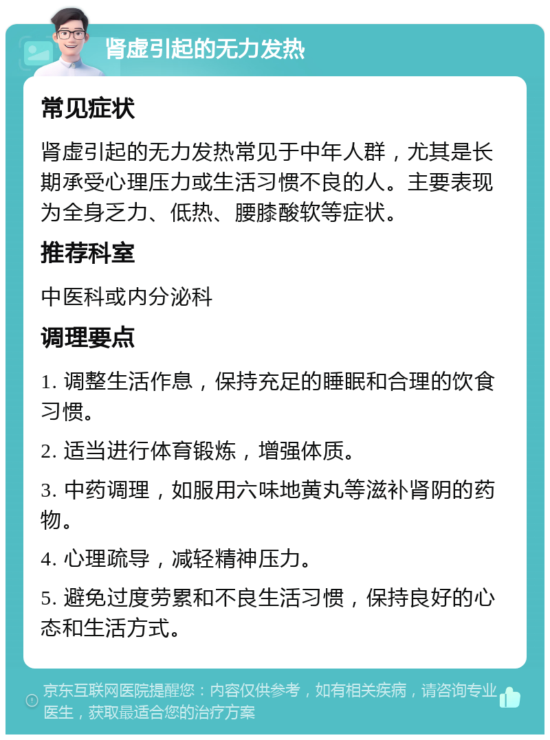 肾虚引起的无力发热 常见症状 肾虚引起的无力发热常见于中年人群，尤其是长期承受心理压力或生活习惯不良的人。主要表现为全身乏力、低热、腰膝酸软等症状。 推荐科室 中医科或内分泌科 调理要点 1. 调整生活作息，保持充足的睡眠和合理的饮食习惯。 2. 适当进行体育锻炼，增强体质。 3. 中药调理，如服用六味地黄丸等滋补肾阴的药物。 4. 心理疏导，减轻精神压力。 5. 避免过度劳累和不良生活习惯，保持良好的心态和生活方式。