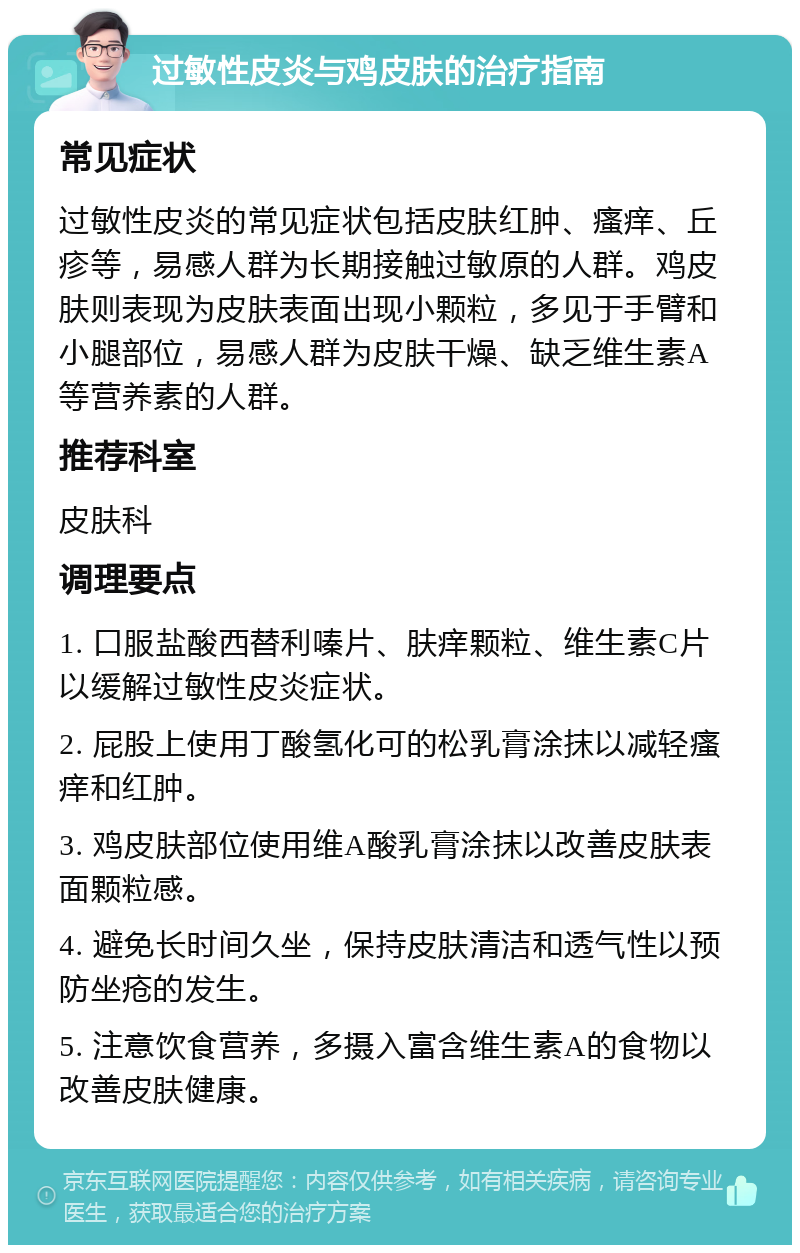 过敏性皮炎与鸡皮肤的治疗指南 常见症状 过敏性皮炎的常见症状包括皮肤红肿、瘙痒、丘疹等，易感人群为长期接触过敏原的人群。鸡皮肤则表现为皮肤表面出现小颗粒，多见于手臂和小腿部位，易感人群为皮肤干燥、缺乏维生素A等营养素的人群。 推荐科室 皮肤科 调理要点 1. 口服盐酸西替利嗪片、肤痒颗粒、维生素C片以缓解过敏性皮炎症状。 2. 屁股上使用丁酸氢化可的松乳膏涂抹以减轻瘙痒和红肿。 3. 鸡皮肤部位使用维A酸乳膏涂抹以改善皮肤表面颗粒感。 4. 避免长时间久坐，保持皮肤清洁和透气性以预防坐疮的发生。 5. 注意饮食营养，多摄入富含维生素A的食物以改善皮肤健康。