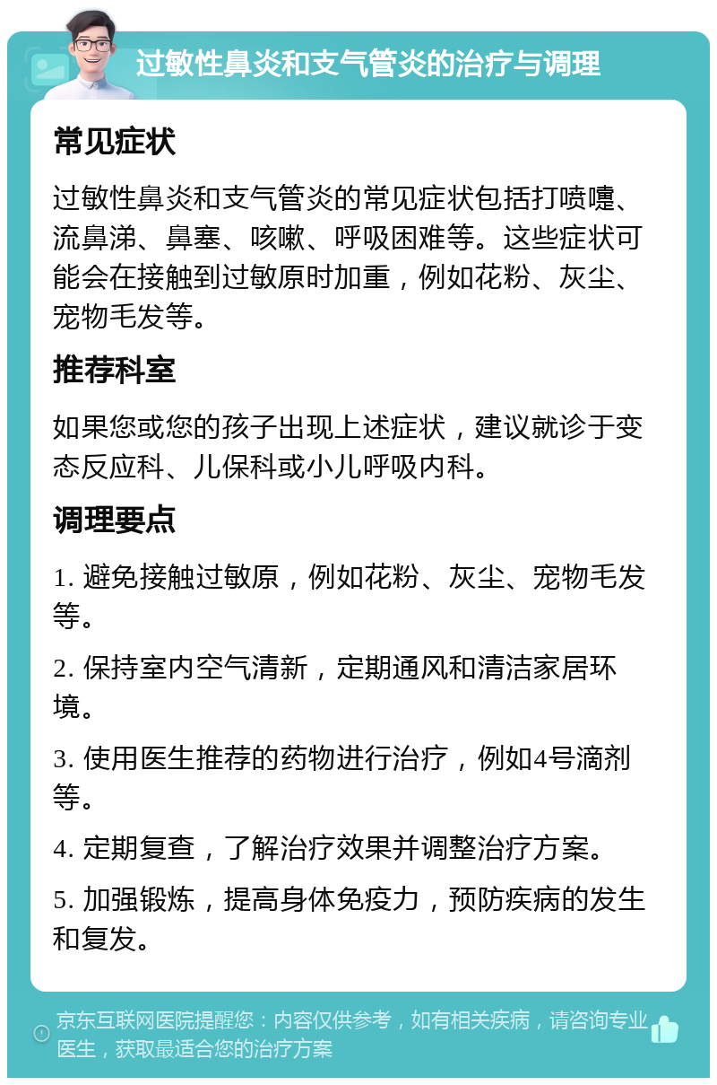 过敏性鼻炎和支气管炎的治疗与调理 常见症状 过敏性鼻炎和支气管炎的常见症状包括打喷嚏、流鼻涕、鼻塞、咳嗽、呼吸困难等。这些症状可能会在接触到过敏原时加重，例如花粉、灰尘、宠物毛发等。 推荐科室 如果您或您的孩子出现上述症状，建议就诊于变态反应科、儿保科或小儿呼吸内科。 调理要点 1. 避免接触过敏原，例如花粉、灰尘、宠物毛发等。 2. 保持室内空气清新，定期通风和清洁家居环境。 3. 使用医生推荐的药物进行治疗，例如4号滴剂等。 4. 定期复查，了解治疗效果并调整治疗方案。 5. 加强锻炼，提高身体免疫力，预防疾病的发生和复发。