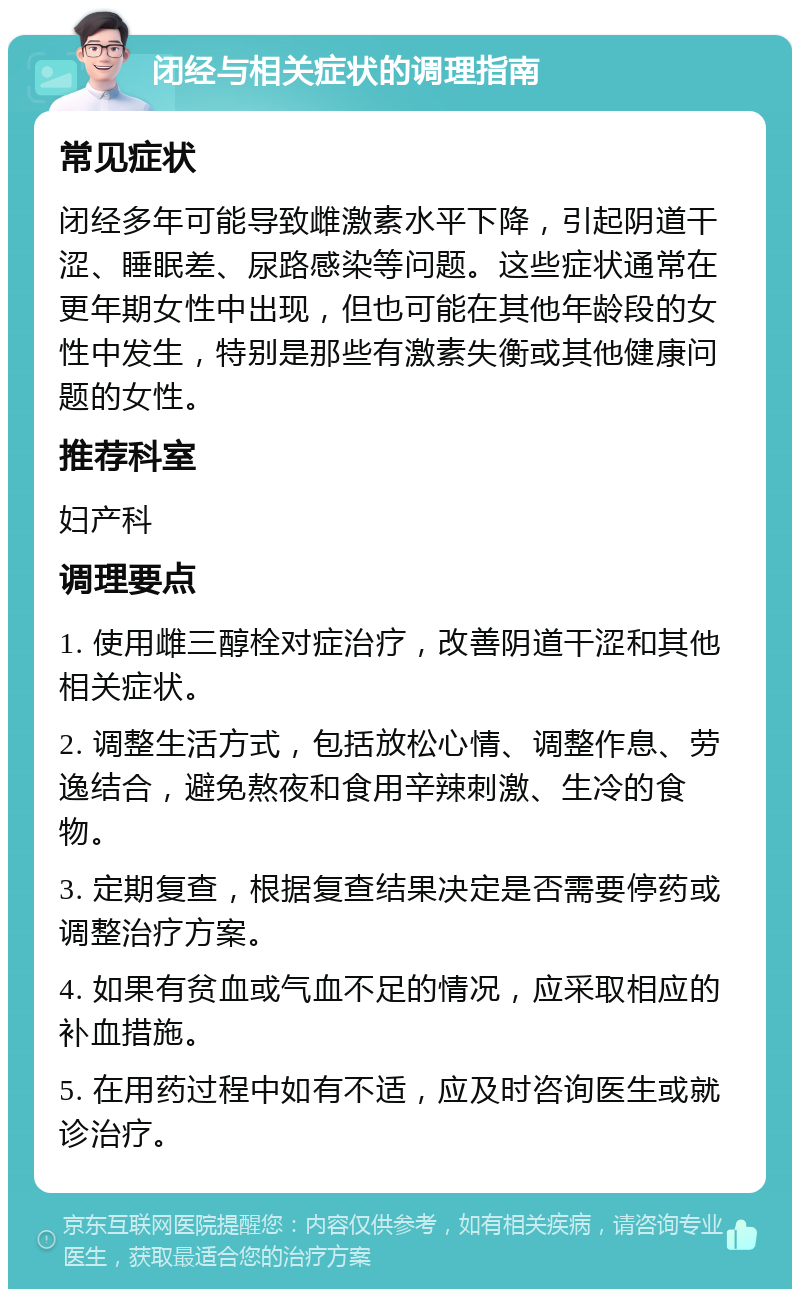 闭经与相关症状的调理指南 常见症状 闭经多年可能导致雌激素水平下降，引起阴道干涩、睡眠差、尿路感染等问题。这些症状通常在更年期女性中出现，但也可能在其他年龄段的女性中发生，特别是那些有激素失衡或其他健康问题的女性。 推荐科室 妇产科 调理要点 1. 使用雌三醇栓对症治疗，改善阴道干涩和其他相关症状。 2. 调整生活方式，包括放松心情、调整作息、劳逸结合，避免熬夜和食用辛辣刺激、生冷的食物。 3. 定期复查，根据复查结果决定是否需要停药或调整治疗方案。 4. 如果有贫血或气血不足的情况，应采取相应的补血措施。 5. 在用药过程中如有不适，应及时咨询医生或就诊治疗。