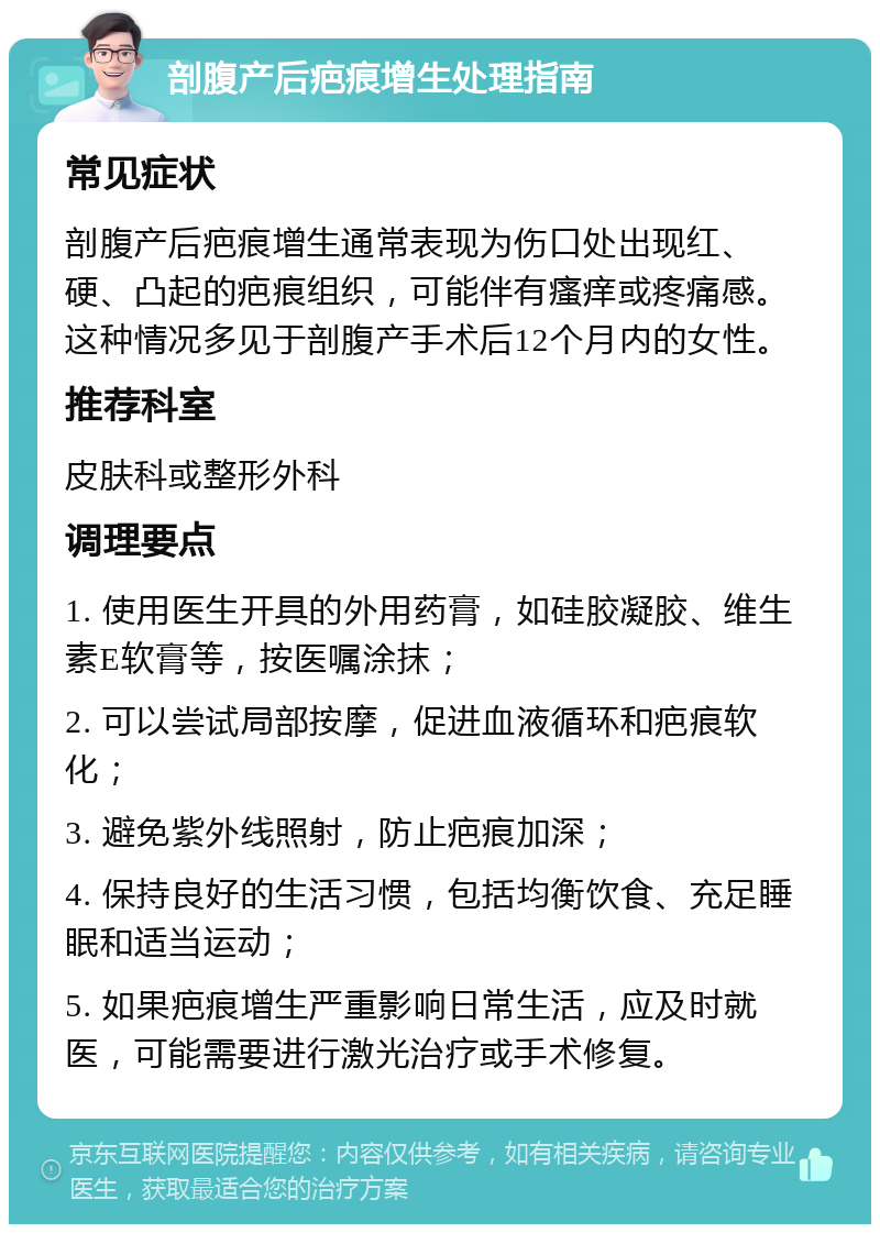 剖腹产后疤痕增生处理指南 常见症状 剖腹产后疤痕增生通常表现为伤口处出现红、硬、凸起的疤痕组织，可能伴有瘙痒或疼痛感。这种情况多见于剖腹产手术后12个月内的女性。 推荐科室 皮肤科或整形外科 调理要点 1. 使用医生开具的外用药膏，如硅胶凝胶、维生素E软膏等，按医嘱涂抹； 2. 可以尝试局部按摩，促进血液循环和疤痕软化； 3. 避免紫外线照射，防止疤痕加深； 4. 保持良好的生活习惯，包括均衡饮食、充足睡眠和适当运动； 5. 如果疤痕增生严重影响日常生活，应及时就医，可能需要进行激光治疗或手术修复。