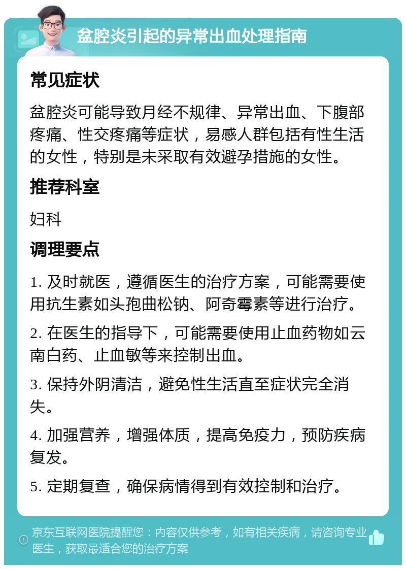 盆腔炎引起的异常出血处理指南 常见症状 盆腔炎可能导致月经不规律、异常出血、下腹部疼痛、性交疼痛等症状，易感人群包括有性生活的女性，特别是未采取有效避孕措施的女性。 推荐科室 妇科 调理要点 1. 及时就医，遵循医生的治疗方案，可能需要使用抗生素如头孢曲松钠、阿奇霉素等进行治疗。 2. 在医生的指导下，可能需要使用止血药物如云南白药、止血敏等来控制出血。 3. 保持外阴清洁，避免性生活直至症状完全消失。 4. 加强营养，增强体质，提高免疫力，预防疾病复发。 5. 定期复查，确保病情得到有效控制和治疗。