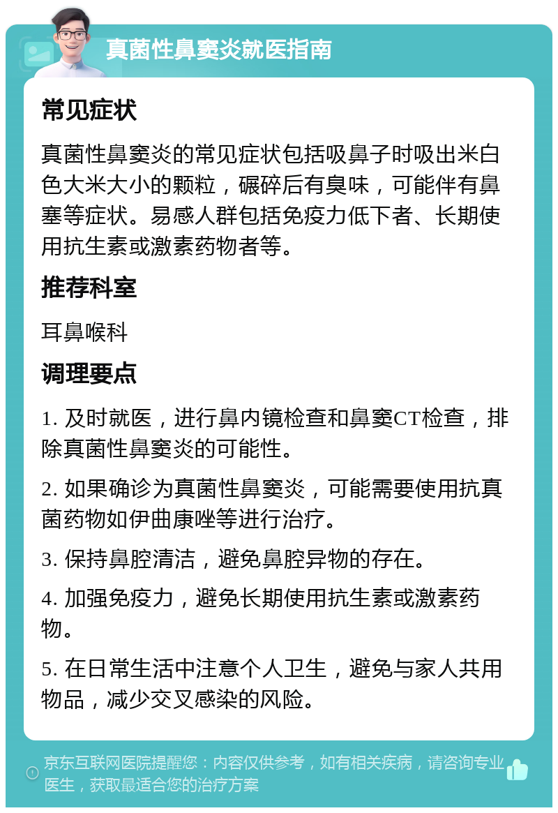 真菌性鼻窦炎就医指南 常见症状 真菌性鼻窦炎的常见症状包括吸鼻子时吸出米白色大米大小的颗粒，碾碎后有臭味，可能伴有鼻塞等症状。易感人群包括免疫力低下者、长期使用抗生素或激素药物者等。 推荐科室 耳鼻喉科 调理要点 1. 及时就医，进行鼻内镜检查和鼻窦CT检查，排除真菌性鼻窦炎的可能性。 2. 如果确诊为真菌性鼻窦炎，可能需要使用抗真菌药物如伊曲康唑等进行治疗。 3. 保持鼻腔清洁，避免鼻腔异物的存在。 4. 加强免疫力，避免长期使用抗生素或激素药物。 5. 在日常生活中注意个人卫生，避免与家人共用物品，减少交叉感染的风险。