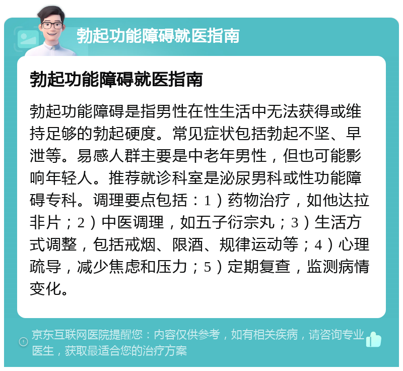 勃起功能障碍就医指南 勃起功能障碍就医指南 勃起功能障碍是指男性在性生活中无法获得或维持足够的勃起硬度。常见症状包括勃起不坚、早泄等。易感人群主要是中老年男性，但也可能影响年轻人。推荐就诊科室是泌尿男科或性功能障碍专科。调理要点包括：1）药物治疗，如他达拉非片；2）中医调理，如五子衍宗丸；3）生活方式调整，包括戒烟、限酒、规律运动等；4）心理疏导，减少焦虑和压力；5）定期复查，监测病情变化。