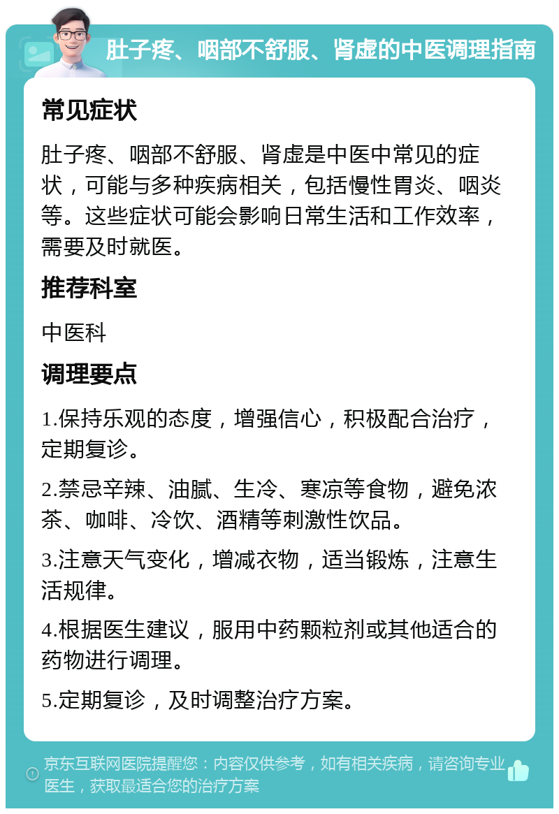 肚子疼、咽部不舒服、肾虚的中医调理指南 常见症状 肚子疼、咽部不舒服、肾虚是中医中常见的症状，可能与多种疾病相关，包括慢性胃炎、咽炎等。这些症状可能会影响日常生活和工作效率，需要及时就医。 推荐科室 中医科 调理要点 1.保持乐观的态度，增强信心，积极配合治疗，定期复诊。 2.禁忌辛辣、油腻、生冷、寒凉等食物，避免浓茶、咖啡、冷饮、酒精等刺激性饮品。 3.注意天气变化，增减衣物，适当锻炼，注意生活规律。 4.根据医生建议，服用中药颗粒剂或其他适合的药物进行调理。 5.定期复诊，及时调整治疗方案。