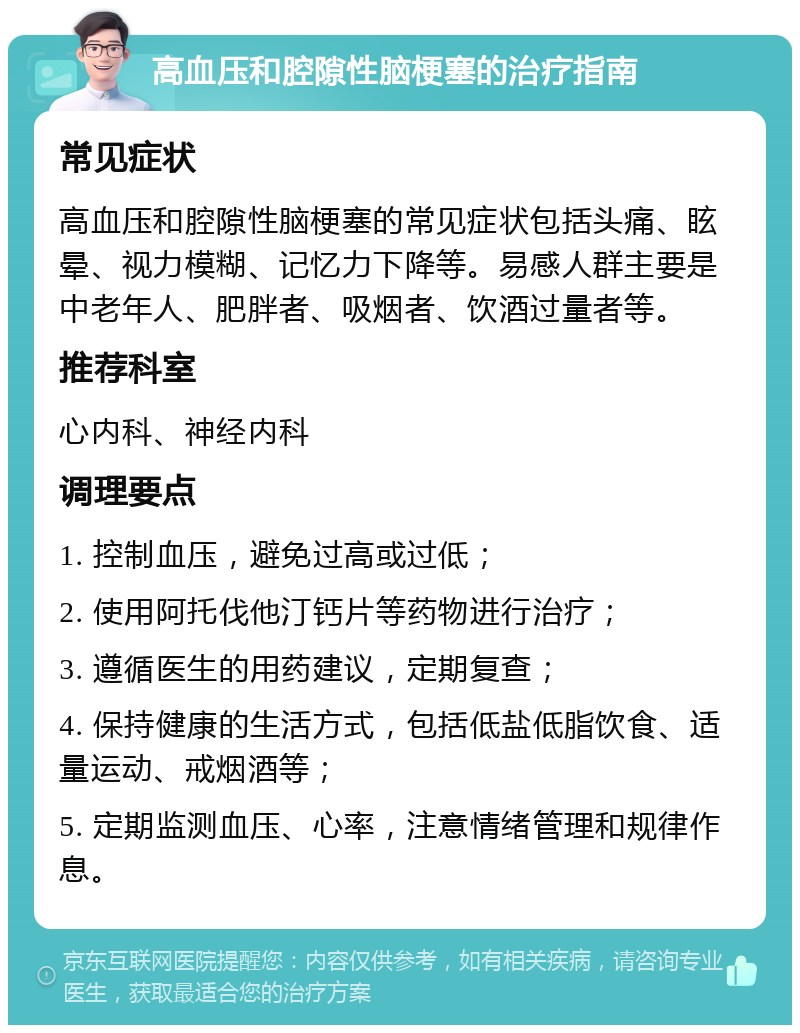 高血压和腔隙性脑梗塞的治疗指南 常见症状 高血压和腔隙性脑梗塞的常见症状包括头痛、眩晕、视力模糊、记忆力下降等。易感人群主要是中老年人、肥胖者、吸烟者、饮酒过量者等。 推荐科室 心内科、神经内科 调理要点 1. 控制血压，避免过高或过低； 2. 使用阿托伐他汀钙片等药物进行治疗； 3. 遵循医生的用药建议，定期复查； 4. 保持健康的生活方式，包括低盐低脂饮食、适量运动、戒烟酒等； 5. 定期监测血压、心率，注意情绪管理和规律作息。