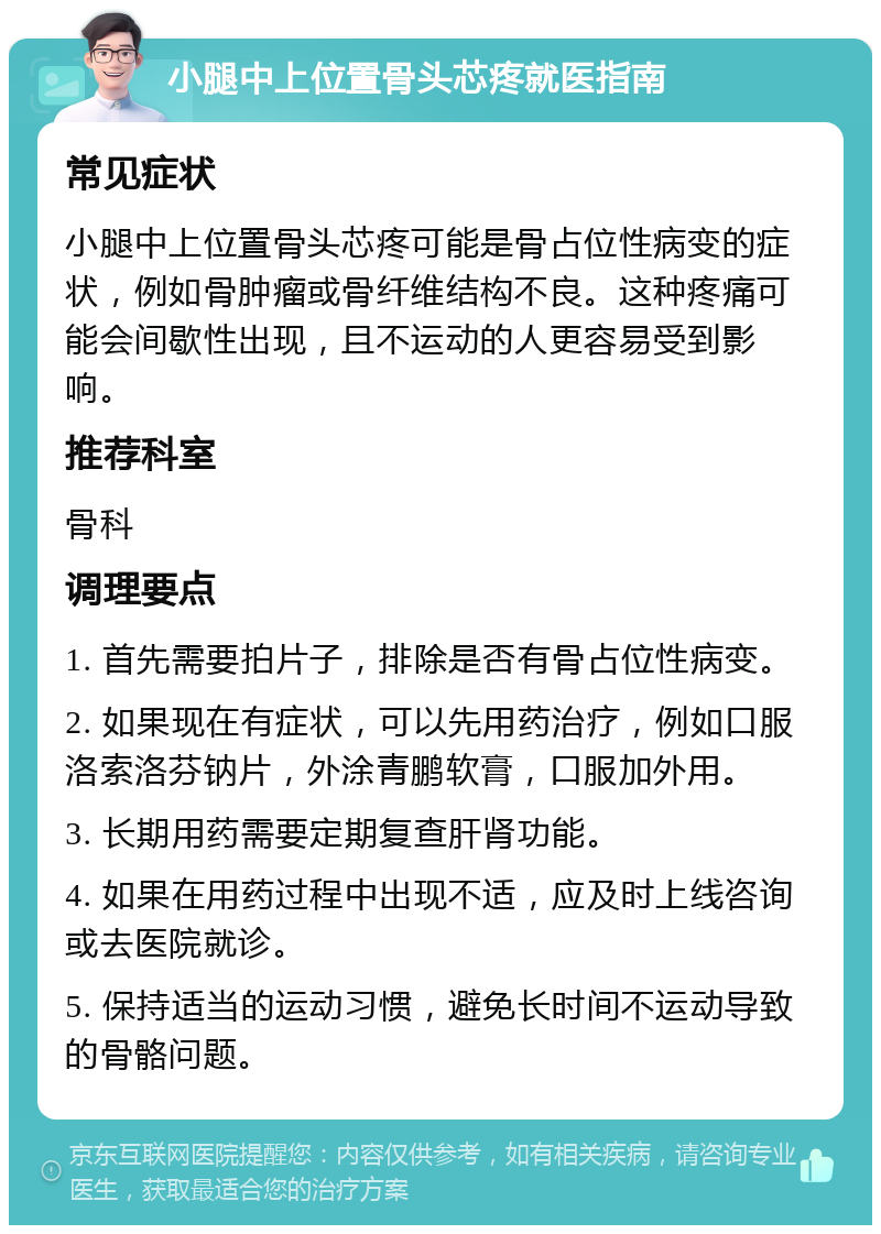 小腿中上位置骨头芯疼就医指南 常见症状 小腿中上位置骨头芯疼可能是骨占位性病变的症状，例如骨肿瘤或骨纤维结构不良。这种疼痛可能会间歇性出现，且不运动的人更容易受到影响。 推荐科室 骨科 调理要点 1. 首先需要拍片子，排除是否有骨占位性病变。 2. 如果现在有症状，可以先用药治疗，例如口服洛索洛芬钠片，外涂青鹏软膏，口服加外用。 3. 长期用药需要定期复查肝肾功能。 4. 如果在用药过程中出现不适，应及时上线咨询或去医院就诊。 5. 保持适当的运动习惯，避免长时间不运动导致的骨骼问题。