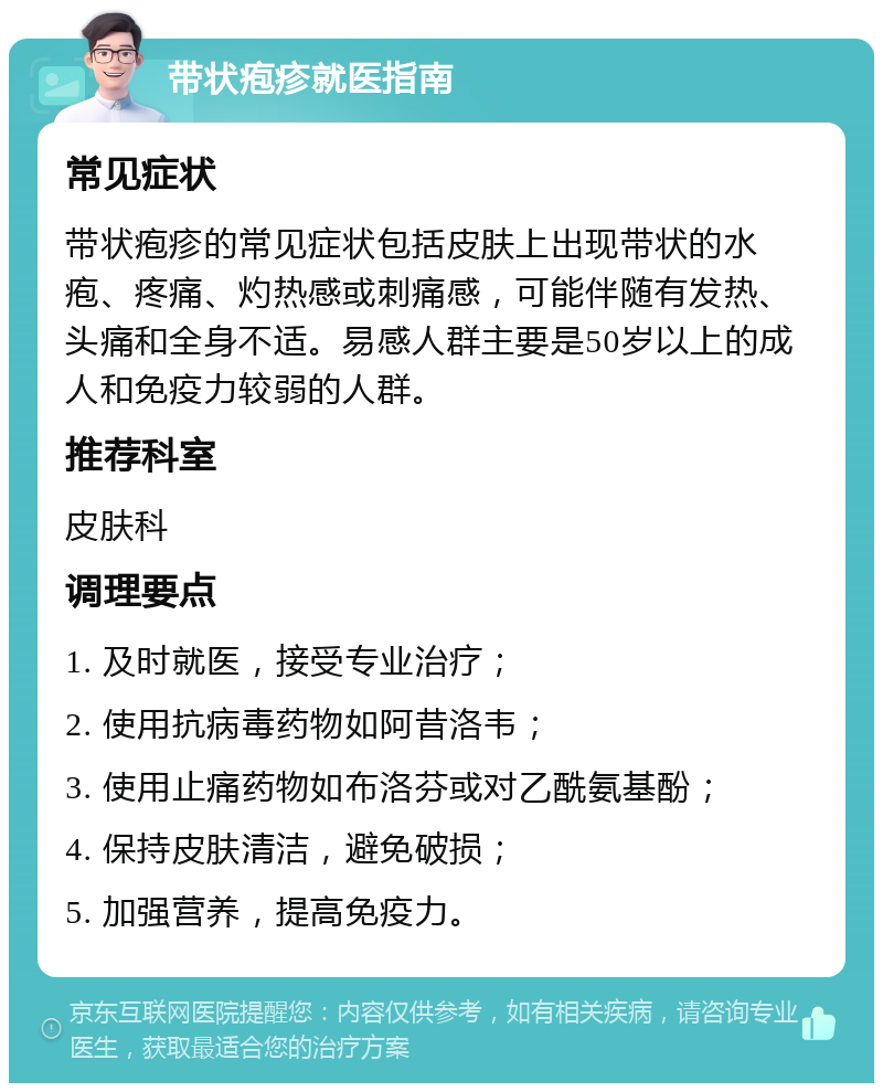 带状疱疹就医指南 常见症状 带状疱疹的常见症状包括皮肤上出现带状的水疱、疼痛、灼热感或刺痛感，可能伴随有发热、头痛和全身不适。易感人群主要是50岁以上的成人和免疫力较弱的人群。 推荐科室 皮肤科 调理要点 1. 及时就医，接受专业治疗； 2. 使用抗病毒药物如阿昔洛韦； 3. 使用止痛药物如布洛芬或对乙酰氨基酚； 4. 保持皮肤清洁，避免破损； 5. 加强营养，提高免疫力。