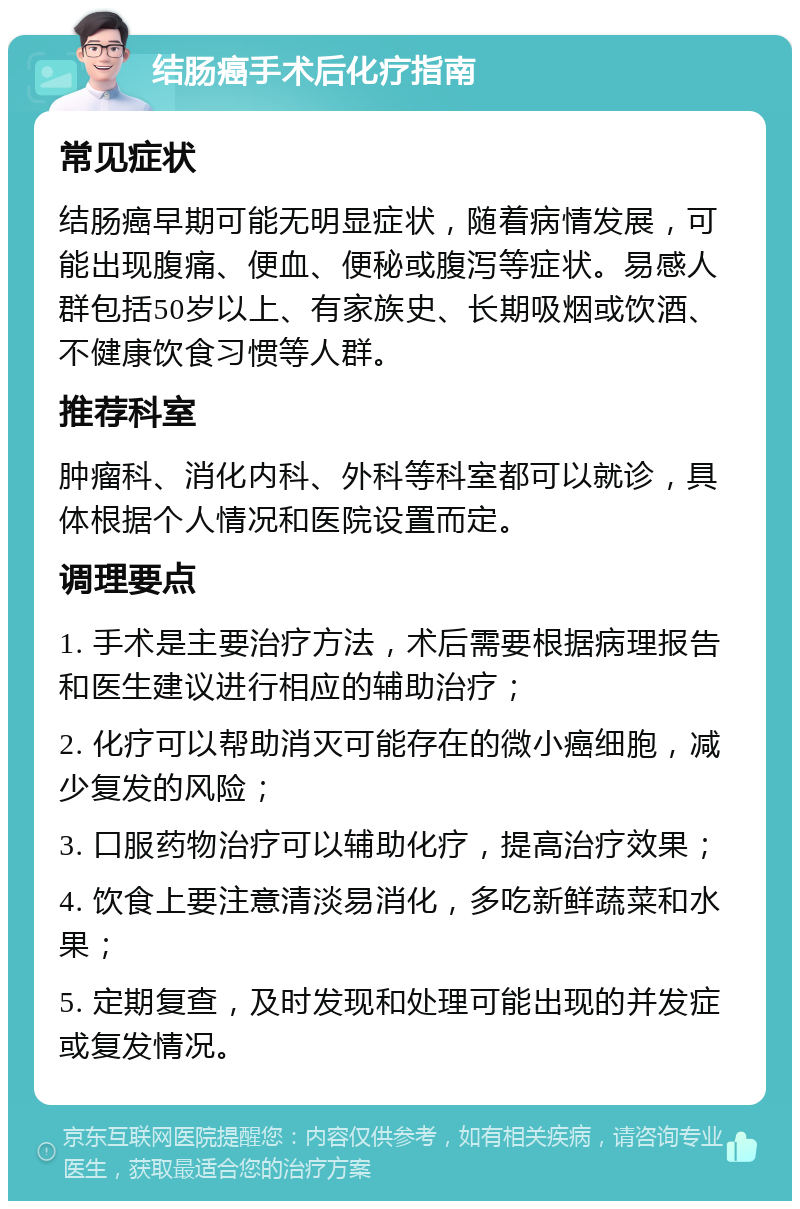 结肠癌手术后化疗指南 常见症状 结肠癌早期可能无明显症状，随着病情发展，可能出现腹痛、便血、便秘或腹泻等症状。易感人群包括50岁以上、有家族史、长期吸烟或饮酒、不健康饮食习惯等人群。 推荐科室 肿瘤科、消化内科、外科等科室都可以就诊，具体根据个人情况和医院设置而定。 调理要点 1. 手术是主要治疗方法，术后需要根据病理报告和医生建议进行相应的辅助治疗； 2. 化疗可以帮助消灭可能存在的微小癌细胞，减少复发的风险； 3. 口服药物治疗可以辅助化疗，提高治疗效果； 4. 饮食上要注意清淡易消化，多吃新鲜蔬菜和水果； 5. 定期复查，及时发现和处理可能出现的并发症或复发情况。