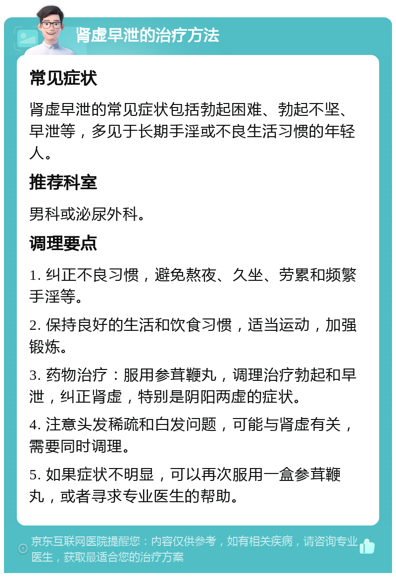 肾虚早泄的治疗方法 常见症状 肾虚早泄的常见症状包括勃起困难、勃起不坚、早泄等，多见于长期手淫或不良生活习惯的年轻人。 推荐科室 男科或泌尿外科。 调理要点 1. 纠正不良习惯，避免熬夜、久坐、劳累和频繁手淫等。 2. 保持良好的生活和饮食习惯，适当运动，加强锻炼。 3. 药物治疗：服用参茸鞭丸，调理治疗勃起和早泄，纠正肾虚，特别是阴阳两虚的症状。 4. 注意头发稀疏和白发问题，可能与肾虚有关，需要同时调理。 5. 如果症状不明显，可以再次服用一盒参茸鞭丸，或者寻求专业医生的帮助。