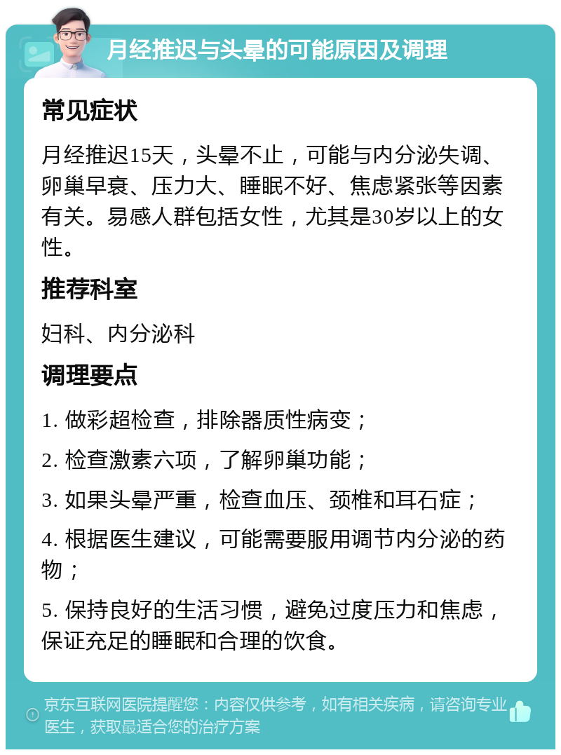 月经推迟与头晕的可能原因及调理 常见症状 月经推迟15天，头晕不止，可能与内分泌失调、卵巢早衰、压力大、睡眠不好、焦虑紧张等因素有关。易感人群包括女性，尤其是30岁以上的女性。 推荐科室 妇科、内分泌科 调理要点 1. 做彩超检查，排除器质性病变； 2. 检查激素六项，了解卵巢功能； 3. 如果头晕严重，检查血压、颈椎和耳石症； 4. 根据医生建议，可能需要服用调节内分泌的药物； 5. 保持良好的生活习惯，避免过度压力和焦虑，保证充足的睡眠和合理的饮食。