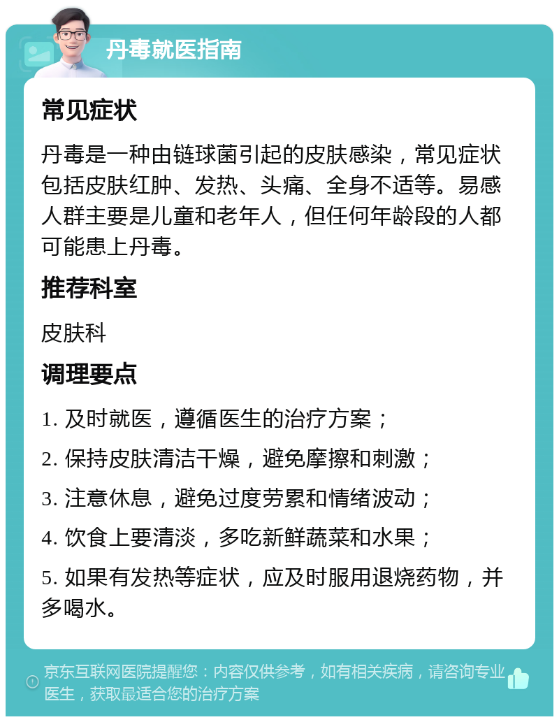 丹毒就医指南 常见症状 丹毒是一种由链球菌引起的皮肤感染，常见症状包括皮肤红肿、发热、头痛、全身不适等。易感人群主要是儿童和老年人，但任何年龄段的人都可能患上丹毒。 推荐科室 皮肤科 调理要点 1. 及时就医，遵循医生的治疗方案； 2. 保持皮肤清洁干燥，避免摩擦和刺激； 3. 注意休息，避免过度劳累和情绪波动； 4. 饮食上要清淡，多吃新鲜蔬菜和水果； 5. 如果有发热等症状，应及时服用退烧药物，并多喝水。