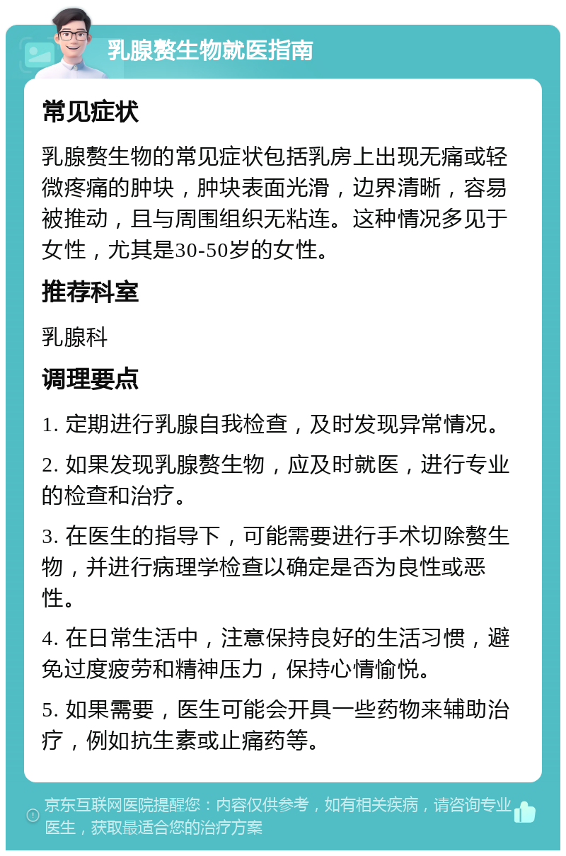 乳腺赘生物就医指南 常见症状 乳腺赘生物的常见症状包括乳房上出现无痛或轻微疼痛的肿块，肿块表面光滑，边界清晰，容易被推动，且与周围组织无粘连。这种情况多见于女性，尤其是30-50岁的女性。 推荐科室 乳腺科 调理要点 1. 定期进行乳腺自我检查，及时发现异常情况。 2. 如果发现乳腺赘生物，应及时就医，进行专业的检查和治疗。 3. 在医生的指导下，可能需要进行手术切除赘生物，并进行病理学检查以确定是否为良性或恶性。 4. 在日常生活中，注意保持良好的生活习惯，避免过度疲劳和精神压力，保持心情愉悦。 5. 如果需要，医生可能会开具一些药物来辅助治疗，例如抗生素或止痛药等。