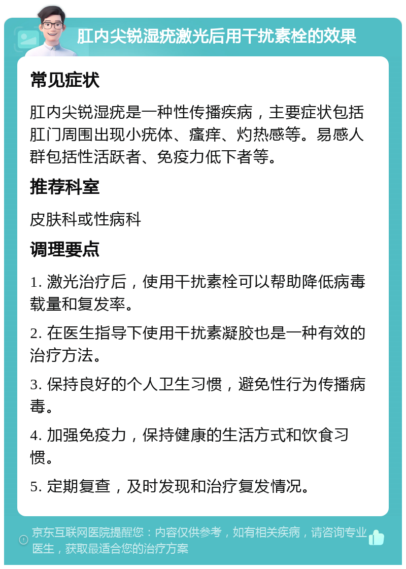 肛内尖锐湿疣激光后用干扰素栓的效果 常见症状 肛内尖锐湿疣是一种性传播疾病，主要症状包括肛门周围出现小疣体、瘙痒、灼热感等。易感人群包括性活跃者、免疫力低下者等。 推荐科室 皮肤科或性病科 调理要点 1. 激光治疗后，使用干扰素栓可以帮助降低病毒载量和复发率。 2. 在医生指导下使用干扰素凝胶也是一种有效的治疗方法。 3. 保持良好的个人卫生习惯，避免性行为传播病毒。 4. 加强免疫力，保持健康的生活方式和饮食习惯。 5. 定期复查，及时发现和治疗复发情况。