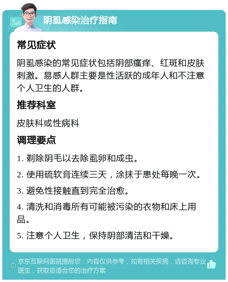 阴虱感染治疗指南 常见症状 阴虱感染的常见症状包括阴部瘙痒、红斑和皮肤刺激。易感人群主要是性活跃的成年人和不注意个人卫生的人群。 推荐科室 皮肤科或性病科 调理要点 1. 剃除阴毛以去除虱卵和成虫。 2. 使用硫软膏连续三天，涂抹于患处每晚一次。 3. 避免性接触直到完全治愈。 4. 清洗和消毒所有可能被污染的衣物和床上用品。 5. 注意个人卫生，保持阴部清洁和干燥。