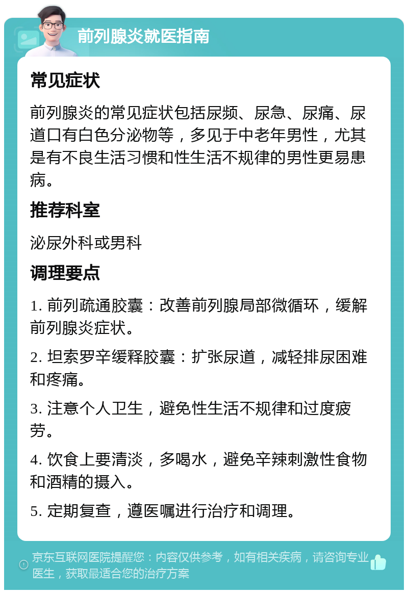 前列腺炎就医指南 常见症状 前列腺炎的常见症状包括尿频、尿急、尿痛、尿道口有白色分泌物等，多见于中老年男性，尤其是有不良生活习惯和性生活不规律的男性更易患病。 推荐科室 泌尿外科或男科 调理要点 1. 前列疏通胶囊：改善前列腺局部微循环，缓解前列腺炎症状。 2. 坦索罗辛缓释胶囊：扩张尿道，减轻排尿困难和疼痛。 3. 注意个人卫生，避免性生活不规律和过度疲劳。 4. 饮食上要清淡，多喝水，避免辛辣刺激性食物和酒精的摄入。 5. 定期复查，遵医嘱进行治疗和调理。