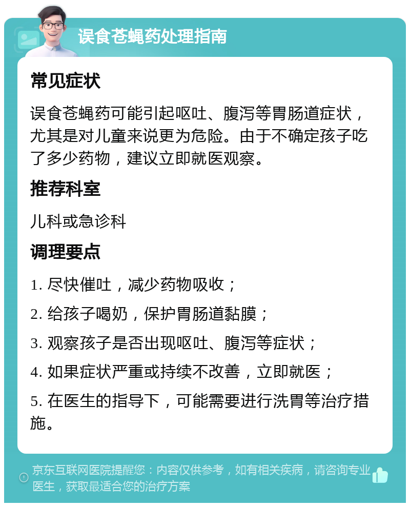 误食苍蝇药处理指南 常见症状 误食苍蝇药可能引起呕吐、腹泻等胃肠道症状，尤其是对儿童来说更为危险。由于不确定孩子吃了多少药物，建议立即就医观察。 推荐科室 儿科或急诊科 调理要点 1. 尽快催吐，减少药物吸收； 2. 给孩子喝奶，保护胃肠道黏膜； 3. 观察孩子是否出现呕吐、腹泻等症状； 4. 如果症状严重或持续不改善，立即就医； 5. 在医生的指导下，可能需要进行洗胃等治疗措施。