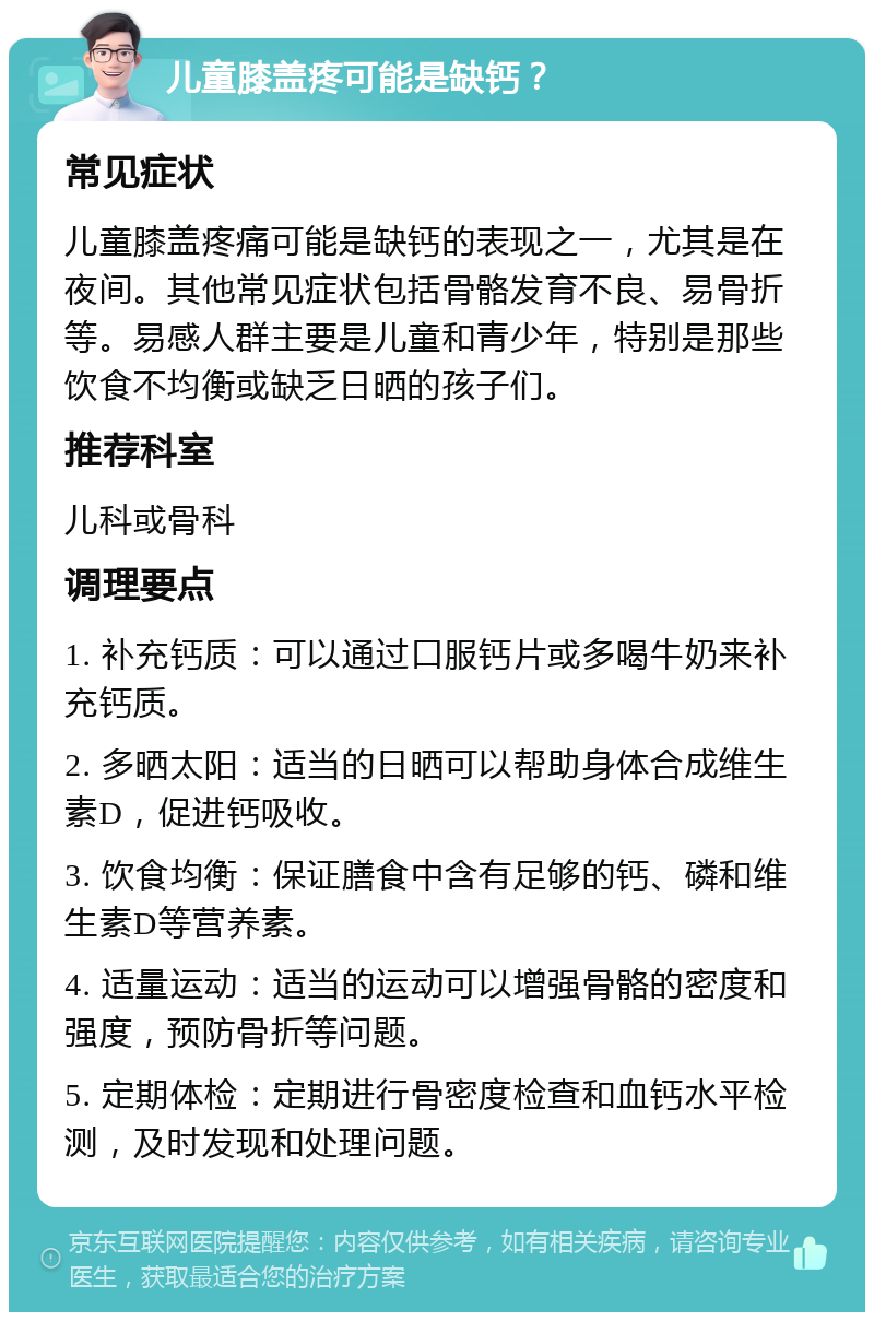 儿童膝盖疼可能是缺钙？ 常见症状 儿童膝盖疼痛可能是缺钙的表现之一，尤其是在夜间。其他常见症状包括骨骼发育不良、易骨折等。易感人群主要是儿童和青少年，特别是那些饮食不均衡或缺乏日晒的孩子们。 推荐科室 儿科或骨科 调理要点 1. 补充钙质：可以通过口服钙片或多喝牛奶来补充钙质。 2. 多晒太阳：适当的日晒可以帮助身体合成维生素D，促进钙吸收。 3. 饮食均衡：保证膳食中含有足够的钙、磷和维生素D等营养素。 4. 适量运动：适当的运动可以增强骨骼的密度和强度，预防骨折等问题。 5. 定期体检：定期进行骨密度检查和血钙水平检测，及时发现和处理问题。