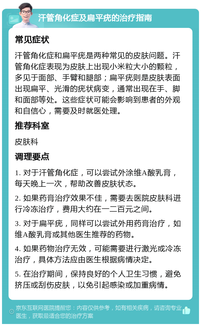 汗管角化症及扁平疣的治疗指南 常见症状 汗管角化症和扁平疣是两种常见的皮肤问题。汗管角化症表现为皮肤上出现小米粒大小的颗粒，多见于面部、手臂和腿部；扁平疣则是皮肤表面出现扁平、光滑的疣状病变，通常出现在手、脚和面部等处。这些症状可能会影响到患者的外观和自信心，需要及时就医处理。 推荐科室 皮肤科 调理要点 1. 对于汗管角化症，可以尝试外涂维A酸乳膏，每天晚上一次，帮助改善皮肤状态。 2. 如果药膏治疗效果不佳，需要去医院皮肤科进行冷冻治疗，费用大约在一二百元之间。 3. 对于扁平疣，同样可以尝试外用药膏治疗，如维A酸乳膏或其他医生推荐的药物。 4. 如果药物治疗无效，可能需要进行激光或冷冻治疗，具体方法应由医生根据病情决定。 5. 在治疗期间，保持良好的个人卫生习惯，避免挤压或刮伤皮肤，以免引起感染或加重病情。